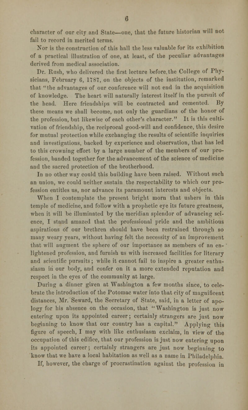 character of our city and State—one, that the future historian will not fail to record in merited terms. Nor is the construction of this hall the less valuable for its exhibition of a practical illustration of one, at least, of the peculiar advantages derived from medical association. Dr. Rush, who delivered the first lecture before.the College of Phy- sicians, February 6, 178V, on the objects of the institution, remarked that the advantages of our conference will not end in the acquisition of knowledge. The heart will naturally interest itself in the pursuit of the head. Here friendships will be contracted and cemented. By these means we shall become, not only the guardians of the honor of the profession, but likewise of each other's character. It is this culti- vation of friendship, the reciprocal good-will and confidence, this desire for mutual protection while exchanging the results of scientific inquiries and investigations, backed by experience and observation, that has led to this crowning effort by a large number of the members of our pro- fession, banded together for the advancement of the science of medicine and the sacred protection of the brotherhood. In no other way could this building have been raised. Without such an union, we could neither sustain the respectability to which our pro- fession entitles us, nor advance its paramount interests and objects. When I contemplate the present bright moru that ushers in this temple of medicine, and follow with a prophetic eye its future greatness, when it will be illuminated by the meridian splendor of advancing sci- ence, I stand amazed that the professional pride and the ambitious aspirations of our brethren should have been restrained through so many weary years, without having felt the necessity of an improvement that will augment the sphere of our importance as members of an en- lightened profession, and furnish us with increased facilities for literary and scientific pursuits; while it cannot fail to inspire a greater enthu- siasm iii our body, and confer on it a more extended reputation and respect in the eyes of the community at large. During a dinner given at Washington a few months since, to cele- brate the introduction of the Potomac water into that city of magnificent distances, Mr. Seward, the Secretary of State, said, in a letter of apo- logy for his abseuce on the occasion, that Washington is just now entering upon its appointed career; certainly strangers are just now beginning to know that our country has a capital. Applying this figure of speech, I may with like enthusiasm exclaim, in view of the occupation of this edifice, that our profession is just now entering upon its appointed career; certainly strangers are just now beginning to know that we have a local habitation as well as a name in Philadelphia. If, however, the charge of procrastination against the profession in