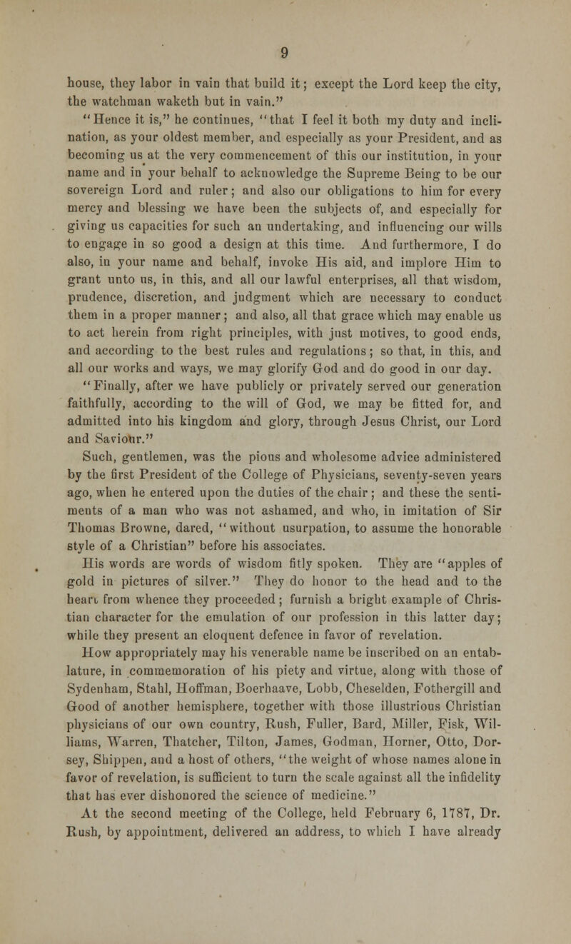 house, they labor in vain that build it; except the Lord keep the city, the watchman waketh but in vain. Hence it is, he continues, that I feel it both ray duty and incli- nation, as your oldest member, and especially as your President, and as becoming us at the very commencement of this our institution, in your name and in your behalf to acknowledge the Supreme Being to be our sovereign Lord and ruler; and also our obligations to him for every mercy and blessing we have been the subjects of, and especially for giving us capacities for such an undertaking, and influencing our wills to engage in so good a design at this time. And furthermore, I do also, in your name and behalf, invoke His aid, and implore Him to grant unto us, in this, and all our lawful enterprises, all that wisdom, prudence, discretion, and judgment which are necessary to conduct them in a proper manner; and also, all that grace which may enable us to act herein from right principles, with just motives, to good ends, and according to the best rules and regulations; so that, in this, and all our works and ways, we may glorify God and do good in our day. Finally, after we have publicly or privately served our generation faithfully, according to the will of God, we may be fitted for, and admitted into his kingdom and glory, through Jesus Christ, our Lord and Saviohr. Such, gentlemen, was the pious and wholesome advice administered by the first President of the College of Physicians, seventy-seven years ago, when he entered upon the duties of the chair ; and these the senti- ments of a man who was not ashamed, and who, in imitation of Sir Thomas Browne, dared, without usurpation, to assume the honorable style of a Christian before his associates. His words are words of wisdom fitly spoken. They are apples of gold in pictures of silver. They do honor to the head and to the heart from whence they proceeded; furnish a bright example of Chris- tian character for the emulation of our profession in this latter day; while they present an eloquent defence in favor of revelation. How appropriately may his venerable name be inscribed on an entab- lature, in commemoration of his piety and virtue, along with those of Sydenham, Stahl, Hoffman, Boerhaave, Lobb, Cheselden, Fothergill and Good of another hemisphere, together with those illustrious Christian physicians of our own country, Rush, Fuller, Bard, Miller, Fisk, Wil- liams, Warren, Thatcher, Tilton, James, Godman, Horner, Otto, Hor- sey, Shippen, and a host of others, the weight of whose names alone in favor of revelation, is sufficient to turn the scale against all the infidelity that has ever dishonored the science of medicine. At the second meeting of the College, held February 6, 1787, Dr. Rush, by appointment, delivered an address, to which I have already