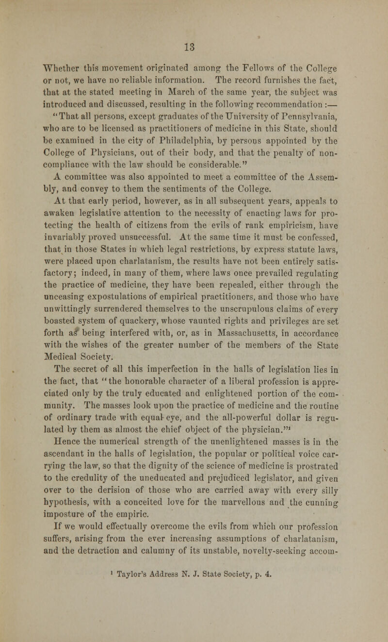 Whether this movement originated among the Fellows of the College or not, we have no reliable information. The record furnishes the fact, that at the stated meeting in March of the same year, the subject was introduced and discussed, resulting in the following recommendation :—  That all persons, except graduates of the University of Pennsylvania, who are to be licensed as practitioners of medicine in this State, should be examined in the city of Philadelphia, by persons appointed by the College of Physicians, out of their body, and that the penalty of non- compliance with the law should be considerable. A committee was also appointed to meet a committee of the Assem- bly, and convey to them the sentiments of the College. At that early period, however, as in all subsequent years, appeals to awaken legislative attention to the necessity of enacting laws for pro- tecting the health of citizens from the evils of rank empiricism, have invariably proved unsuccessful. At the same time it must be confessed, that in those States in which legal restrictions, by express statute laws, were placed upon charlatanism, the results have not been entirely satis- factory; indeed, in many of them, where laws once prevailed regulating the practice of medicine, they have been repealed, either through the unceasing expostulations of empirical practitioners, and those who have unwittingly surrendered themselves to the unscrupulous claims of every boasted system of quackery, whose vaunted rights and privileges are set forth as* being interfered with, or, as in Massachusetts, in accordance with the wishes of the greater number of the members of the State Medical Society. The secret of all this imperfection in the halls of legislation lies in the fact, that the honorable character of a liberal profession is appre- ciated only by the truly educated and enlightened portion of the com- munity. The masses look upon the practice of medicine and the routine of ordinary trade with equal eye, and the all-powerful dollar is regu- lated by them as almost the chief object of the physician.1 Hence the numerical strength of the unenlightened masses is in the ascendant in the halls of legislation, the popular or political voice car- rying the law, so that the dignity of the science of medicine is prostrated to the credulity of the uneducated and prejudiced legislator, and given over to the derision of those who are carried away with every silly hypothesis, with a conceited love for the marvellous and the cunning imposture of the empiric. If we would effectually overcome the evils from which our profession suffers, arising from the ever increasing assumptions of charlatanism, and the detraction and calumny of its unstable, novelty-seeking accom- 1 Taylor's Address N. J. State Society, p. 4.