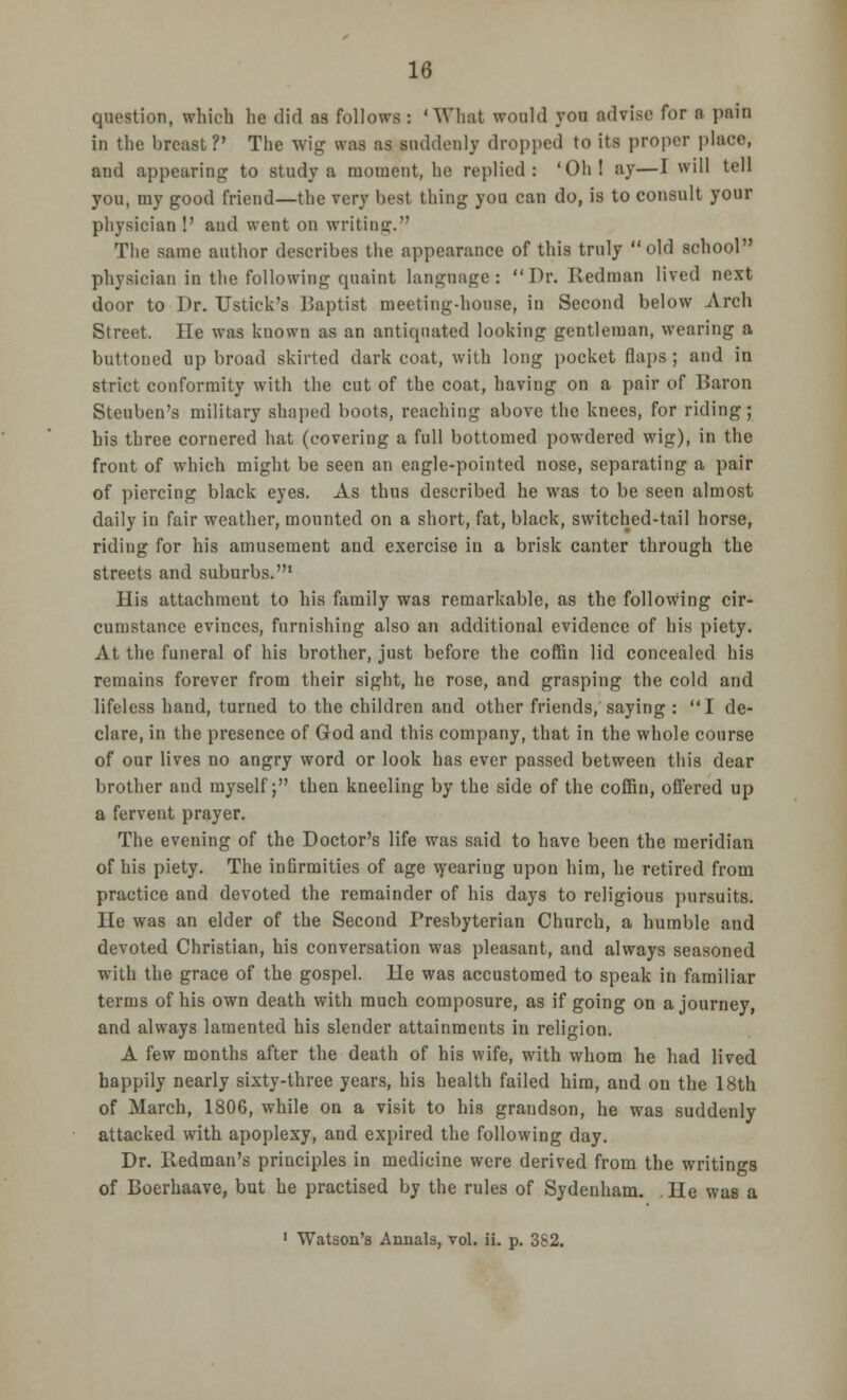 question, which he did as follows : 'What would you advise for a pain in the breast?' The wig was as suddenly dropped to its proper place, and appearing to study a moment, he replied: 'Oh! ay—I will tell you, my good friend—the very best thing you can do, is to consult your physician !' and went on writing. The same author describes the appearance of this truly old school physician in the following quaint language: Dr. Redman lived next door to Dr. Ustick's Baptist meeting-house, in Second below Arch Street. He was kuown as an antiquated looking gentleman, wearing a buttoned up broad skirted dark coat, with long pocket flaps ; and in strict conformity with the cut of the coat, having on a pair of Baron Steuben's military shaped boots, reaching above the knees, for riding; his three cornered hat (covering a full bottomed powdered wig), in the front of which might be seen an eagle-pointed nose, separating a pair of piercing black eyes. As thus described he was to be seen almost daily in fair weather, mounted on a short, fat, black, switched-tail horse, riding for his amusement and exercise in a brisk canter through the streets and suburbs.1 His attachment to his family was remarkable, as the following cir- cumstance evinces, furnishing also an additional evidence of his piety. At the funeral of his brother, just before the coffin lid concealed his remains forever from their sight, he rose, and grasping the cold and lifeless hand, turned to the children and other friends/saying : I de- clare, in the presence of God and this company, that in the whole course of our lives no angry word or look has ever passed between this dear brother and myself; then kneeling by the side of the coffin, offered up a fervent prayer. The evening of the Doctor's life was said to have been the meridian of his piety. The infirmities of age \yearing upon him, he retired from practice and devoted the remainder of his days to religious pursuits. He was an elder of the Second Presbyterian Church, a humble and devoted Christian, his conversation was pleasant, and always seasoned with the grace of the gospel. He was accustomed to speak in familiar terms of his own death with much composure, as if going on a journey, and always lamented his slender attainments in religion. A few months after the death of his wife, with whom he had lived happily nearly sixty-three years, his health failed him, and on the 18th of March, 1806, while on a visit to his grandson, he was suddenly attacked with apoplexy, and expired the following day. Dr. Redman's principles in medicine were derived from the writings of Boerhaave, but he practised by the rules of Sydenham. He was a 1 Watson's Annals, vol. ii. p. 382.