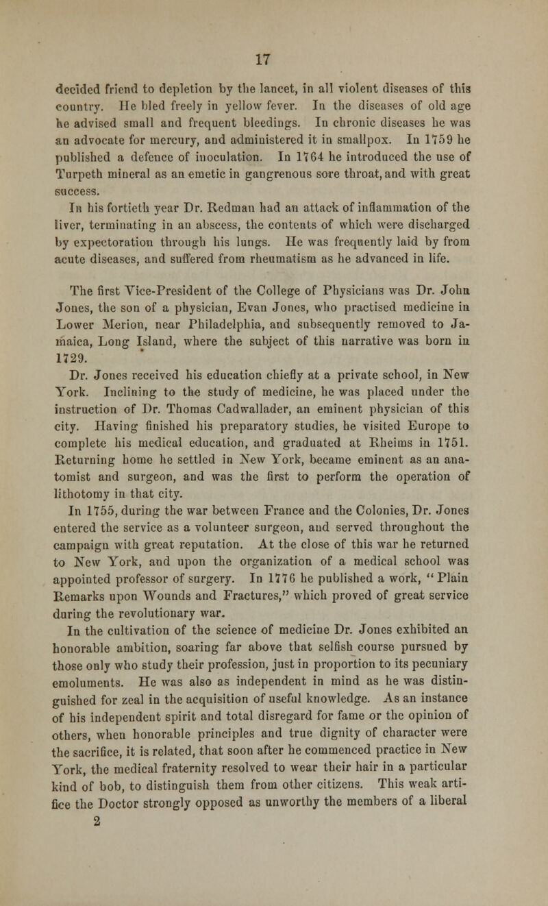 decided friend to depletion by the lancet, in all violent diseases of this country. He bled freely in yellow fever. In the diseases of old age he advised small and frequent bleedings. In chronic diseases he was an advocate for mercury, and administered it in smallpox. In 1*159 he published a defence of inoculation. In 1764 he introduced the use of Turpeth miueral as an emetic in gangrenous sore throat, and with great success. In his fortieth year Dr. Redman had an attack of inflammation of the liver, terminating in an abscess, the contents of which were discharged by expectoration through his lungs. He was frequently laid by from acute diseases, and suffered from rheumatism as he advanced in life. The first Vice-President of the College of Physicians was Dr. John Jones, the son of a physician, Evan Jones, who practised medicine in Lower Merion, near Philadelphia, and subsequently removed to Ja- maica, Long Island, where the subject of this narrative was born in 1729. Dr. Jones received his education chiefly at a private school, in New York. Inclining to the study of medicine, he was placed under the instruction of Dr. Thomas Cadwallader, an eminent physician of this city. Having finished his preparatory studies, he visited Europe to complete his medical education, and graduated at Rheims in 1751. Returning home he settled in New York, became eminent as an ana- tomist and surgeon, and was the first to perform the operation of lithotomy in that city. In 1755, during the war between France and the Colonies, Dr. Jones entered the service as a volunteer surgeon, and served throughout the campaign with great reputation. At the close of this war he returned to New York, and upon the organization of a medical school was appointed professor of surgery. In 1776 he published a work,  Plain Remarks upon Wounds and Fractures, which proved of great service during the revolutionary war- In the cultivation of the science of medicine Dr. Jones exhibited an honorable ambition, soaring far above that selfish course pursued by those only who study their profession, just in proportion to its pecuniary emoluments. He was also as independent in mind as he was distin- guished for zeal in the acquisition of useful knowledge. As an instance of his independent spirit and total disregard for fame or the opinion of others, when honorable principles and true dignity of character were the sacrifice, it is related, that soon after he commenced practice in New York, the medical fraternity resolved to wear their hair in a particular kind of bob, to distinguish them from other citizens. This weak arti- fice the Doctor strongly opposed as unworthy the members of a liberal 2