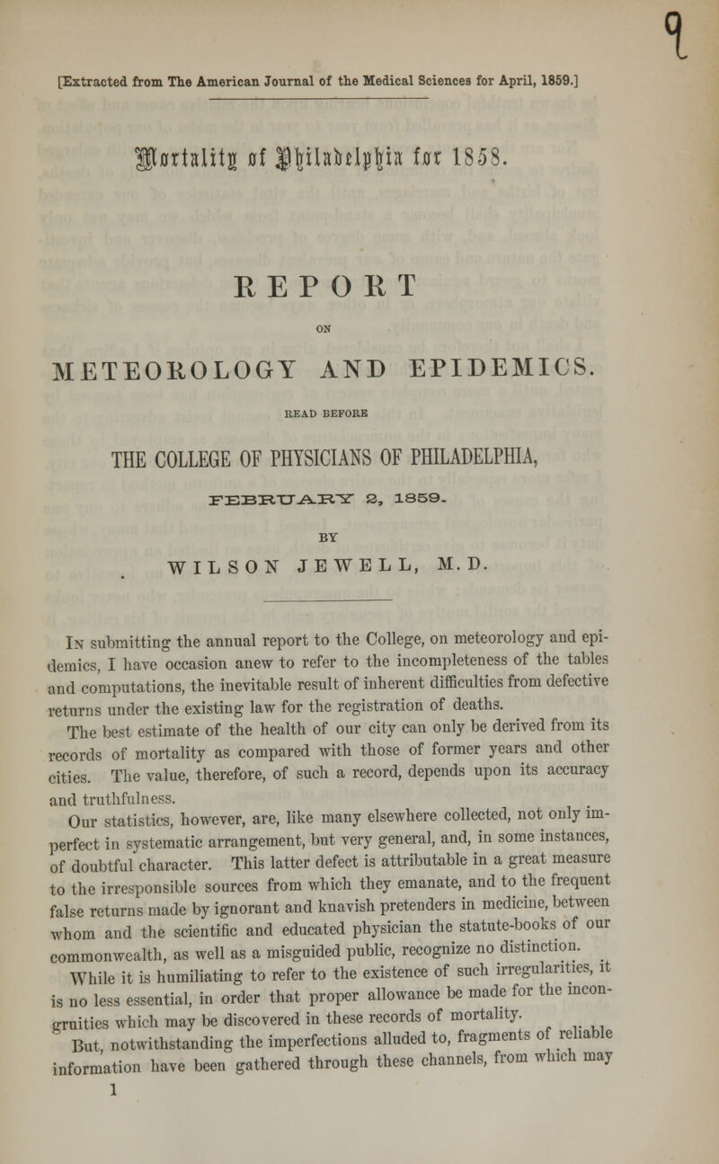 [Extracted from The American Journal of the Medical Sciences for April, 1859.] jrtslitB 0f l^iladtl^iit fat 1858. REPORT ON METEOKOLOGY AND EPIDEMICS. READ BEFORE THE COLLEGE OF PHYSICIANS OF PHILADELPHIA, FEBBUAEY S3, 1859. BY WILSON JEWELL, M. D. In submitting the annual report to the College, on meteorology and epi- demics, I have occasion anew to refer to the incompleteness of the tables and computations, the inevitable result of inherent difficulties from defective returns under the existing law for the registration of deaths. The best estimate of the health of our city can only be derived from its records of mortality as compared with those of former years and other cities. The value, therefore, of such a record, depends upon its accuracy and truthfulness. Our statistics, however, are, like many elsewhere collected, not only im- perfect in systematic arrangement, but very general, and, in some instances, of doubtful character. This latter defect is attributable in a great measure to the irresponsible sources from which they emanate, and to the frequent false returns made by ignorant and knavish pretenders in medicine, between whom and the scientific and educated physician the statute-books of our commonwealth, as well as a misguided public, recognize no distinction. ^ While it is humiliating to refer to the existence of such irregularities, it is no less essential, in order that proper allowance be made for the incon- gruities which may be discovered in these records of mortality. 3 But notwithstanding the imperfections alluded to, fragments of reliable information have been gathered through these channels, from which may 1 1