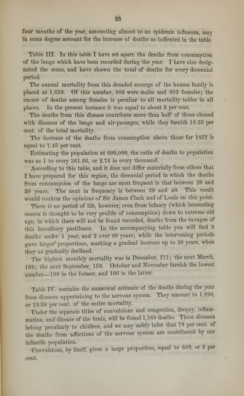 four months of the year, amounting almost to an epidemic influenza, may in some degree account for the increase of deaths as indicated in the table. Table III. In this table I have set apart the deaths from consumption of the lungs which have been recorded during the year. I have also desig- nated the sexes, and have shown the total of deaths for every decennial period. The annual mortality from this dreaded scourge of the human family is placed at 1,659. Of this number, 806 were males and 853 females; the excess of deaths among females is peculiar to all mortality tables in all places. In the present instance it was equal to about 6 per cent. The deaths from this disease contribute more than half of those classed with diseases of the lungs and air-passages, while they furnish 16.33 per cent, of the total mortality. The increase of the deaths from consumption above those for 1857 is equal to 7.45 per cent. Estimating the population at 600,000, the ratio of deaths to population was as 1 to every 361.66, or 2.76 in every thousand. According to this table, and it does not differ materially from others that I have prepared for this region, the decennial period in which the deaths from consumption of the lungs are most frequent is that between 20 and 30 years. The next in frequency is between 30 and 40. This result would confirm the opinions of Sir James Clark and of Louis on this point. There is no period of life, however, even from infancy (which interesting season is thought to be very prolific of consumption) down to extreme old age, in which there will not be found recorded, deaths from the ravages of this hereditary pestilence. In the accompanying table you will find 9 deaths under 1 year, and 2 over 90 years; while the intervening periods gave larger proportions, marking a gradual increase up to 30 years, when they as gradually declined. The highest monthly mortality was in December, 171; the next March, 169; the next September, 159. October and November furnish the lowest number—100 in the former, and 106 in the latter. Table IT. contains the numerical estimate of the deaths during the year from diseases appertaining to the nervous system. They amount to 1,990, or 19.58 per cent, of the entire mortality. Under the separate titles of convulsions and congestion, dropsy, inflam- mation, and disease of the brain, will be found 1,560 deaths. These diseases belong peculiarly to children, and we may safely infer that 78 per cent, of the deaths from affections of the nervous system are contributed by our infantile population. Convulsions, by itself, gives a large proportion, equal to 609, or 6 per cent.