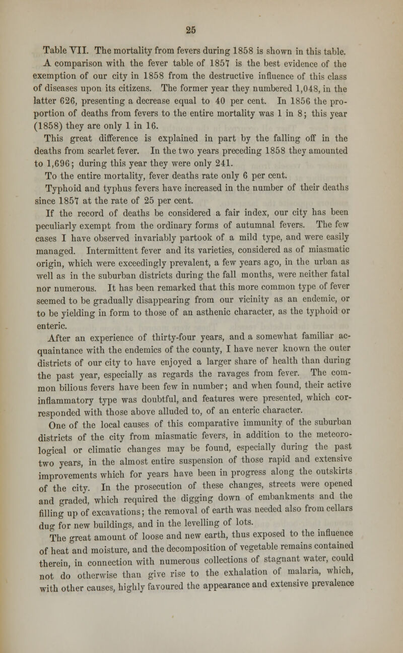 Table VII. The mortality from fevers during 1858 is shown in this table. A comparison with the fever table of 1851 is the best evidence of the exemption of our city in 1858 from the destructive influence of this class of diseases upon its citizens. The former year they numbered 1,048, in the latter 626, presenting a decrease equal to 40 per cent. In 1856 the pro- portion of deaths from fevers to the entire mortality was 1 in 8; this year (1858) they are only 1 in 16. This great difference is explained in part by the falling off in the deaths from scarlet fever. In the two years preceding 1858 they amounted to 1,696; during this year they were only 241. To the entire mortality, fever deaths rate only 6 per cent. Typhoid and typhus fevers have increased in the number of their deaths since 185*1 at the rate of 25 per cent. If the record of deaths be considered a fair index, our city has been peculiarly exempt from the ordinary forms of autumnal fevers. The few cases I have observed invariably partook of a mild type, and were easily managed. Intermittent fever and its varieties, considered as of miasmatic origin, which were exceedingly prevalent, a few years ago, in the urban as well as in the suburban districts during the fall months, were neither fatal nor numerous. It has been remarked that this more common type of fever seemed to be gradually disappearing from our vicinity as an endemic, or to be yielding in form to those of an asthenic character, as the typhoid or enteric. After an experience of thirty-four years, and a somewhat familiar ac- quaintance with the endemics of the county, I have never known the outer districts of our city to have enjoyed a larger share of health than during the past year, especially as regards the ravages from fever. The com- mon bilious fevers have been few in number; and when found, their active inflammatory type was doubtful, and features were presented, which cor- responded with those above alluded to, of an enteric character. One of the local causes of this comparative immunity of the suburban districts of the city from miasmatic fevers, in addition to the meteoro- logical or climatic changes may be found, especially during the past two years, in the almost entire suspension of those rapid and extensive improvements which for years have been in progress along the outskirts of the city. In the prosecution of these changes, streets were opened and graded, which required the digging down of embankments and the filling up of excavations; the removal of earth was needed also from cellars dug for new buildings, and in the levelling of lots. The great amount of loose and new earth, thus exposed to the influence of heat°and moisture, and the decomposition of vegetable remains contained therein, in connection with numerous collections of stagnant water, could not do otherwise than give rise to the exhalation of malaria, which, with other causes, highly favoured the appearance and extensive prevalence