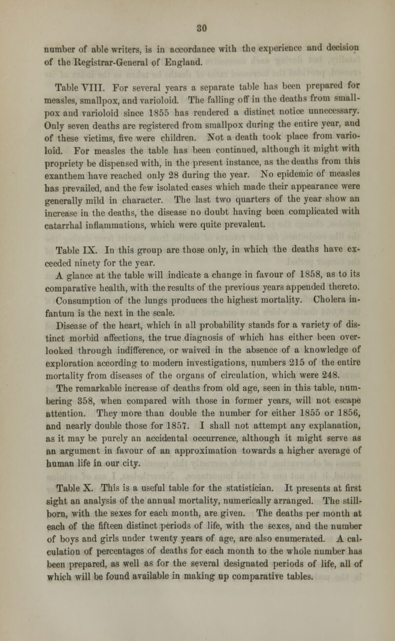 number of able writers, is in accordance with the experience and decision of the Registrar-General of England. Table VIII. For several years a separate table 1ms been prepared for measles, smallpox, and varioloid. The falling off in the drat lis from small- pox and varioloid since 1855 has rendered a distinct notice unnecessary. Only seven deaths are registered from smallpox during the entire year, and of these victims, five were children. Not a death took place from vario- loid. For measles the table has been continued, although it might with propriety be dispensed with, in the present instance, as the deaths from this exanthem have reached only 28 during the year. No epidemic of measles has prevailed, and the few isolated cases which made their appearance were generally mild in character. The last two quarters of the year show an increase in the deaths, the disease no doubt having been complicated with catarrhal inflammations, which were quite prevalent. Table IX. In this group are those only, in which the deaths have ex- ceeded ninety for the year. A glance at the table will indicate a change in favour of 1858, as to its comparative health, with the results of the previous years appended thereto. Consumption of the lungs produces the highest mortality. Cholera in- fantum is the next in the scale. Disease of the heart, which in all probability stands for a variety of dis- tinct morbid affections, the true diagnosis of which has either been over- looked through indifference, or waived in the absence of a knowledge of exploration according to modern investigations, numbers 215 of the entire mortality from diseases of the organs of circulation, which were 248. The remarkable increase of deaths from old age, seen in this table, num- bering 358, when compared with those in former years, will not escape attention. They more than double the number for either 1855 or 1856, and nearly double those for 1857. I shall not attempt any explanation, as it may be purely an accidental occurrence, although it might serve as an argument in favour of an approximation towards a higher average of human life in our city. Table X. This is a useful table for the statistician. It presents at first sight an analysis of the annual mortality, numerically arranged. The still- born, with the sexes for each month, are given. The deaths per month at each of the fifteen distinct periods of life, with the sexes, and the number of boys and girls under twenty years of age, are also enumerated. A cal- culation of percentages of deaths for each month to the whole number has been prepared, as well as for the several designated periods of life, all of which will be found available in making up comparative tables.