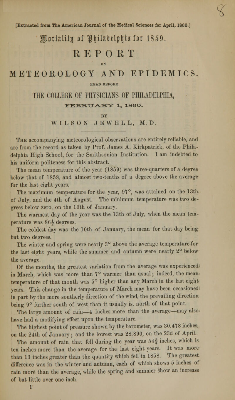 % [Extracted from The American Journal of the Medical Sciences for April, I860.] IfflrMitg 0f <§\ihM$\h Ux 1859. R E P O E T ON METEOROLOGY AND EPIDEMICS BEAD BEFORE THE COLLEGE OF PHYSICIANS OF PHILADELPHIA, FEBTiTT.A-iRrsr 1, I860. BY WILSON JEWELL, M.D. The accompanying meteorological observations are entirely reliable, and are from the record as taken by Prof. James A. Kirkpatrick, of the Phila- delphia High School, for the Smithsonian Institution. I am indebted to his uniform politeness for this abstract. The mean temperature of the year (1859) was three-quarters of a degree below that of 1858, and almost two-tenths of a degree above the average for the last eight years. The maximum temperature for the year, 97°, was attained on the 13th of July, and the 4th of August. The minimum temperature was two de- grees below zero, on the 10th of January. The warmest day of the year was the 13th of July, when the mean tem- perature was 861 degrees. The coldest day was the 10th of January, the mean for that day being but two degrees. The winter and spring were nearly 3° above the average temperature for the last eight years, while the summer and autumn were nearly 2° below the average. Of the months, the greatest variation from the average was experienced- in March, which was more than 7° warmer than usual; indeed, the mean, temperature of that month was 5° higher than any March in the last eight years. This change in the temperature of March may have been occasioned in part by the more southerly direction of the wind, the prevailing direction being 9° further south of west than it usually is, north of that point. The large amount of rain—4 inches more than the average—may also have had a modifying effect upon the temperature. The highest point of pressure shown by the barometer, was 30.478 inches,, on the 24th of January ; and the lowest was 28.890, on the 23d of April; The amount of rain that fell during the year was 54| inches, which is ten inches more than the average for the last eight years. It was more than 13 inches greater than the quantity which fell in 1858. The greatest difference was in the winter and autumn, each of which shows 5 inches of rain more than the average, while the spring and summer show an increase of but little over one inch.