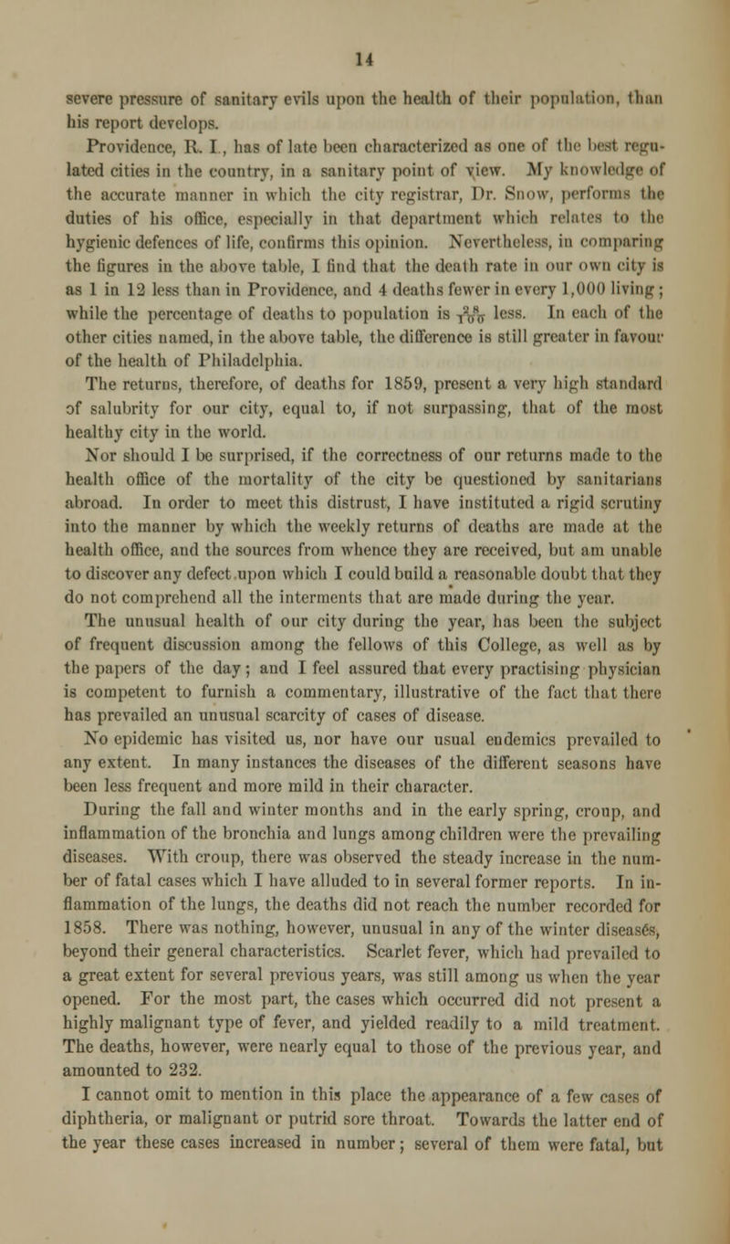 severe pressure of sanitary evils upon the health of their population, than his report develops. Providence, R. I., has of late been characterized as one of the best rcgn- lated cities in the country, in a sanitary point of view. My knowledge of the accurate manner in which the city registrar, Dr. Snow, perforata the duties of his office, especially in that department which relates to tin- hygienic defences of life, confirms this opinion. Nevertheless, in comparing the figures in the above table, I find that the death rate in our own city il as 1 in 12 less than in Providence, and 4 deaths fewer in every 1,000 living; while the percentage of deaths to population is T2w8ff less. In each of the other cities named, in the above table, the dillerence is still greater in favour of the health of Philadelphia. The returns, therefore, of deaths for 1859, present a very high standard of salubrity for our city, equal to, if not surpassing, that of the most healthy city in the world. Nor should I be surprised, if the correctness of our returns made to the health office of the mortality of the city be questioned by sanitarians abroad. In order to meet this distrust, I have instituted a rigid scrutiny into the manner by which the weekly returns of deaths are made at the health office, and the sources from whence they are received, but a in unable to discover any defect.upon which I could build a reasonable doubt that they do not comprehend all the interments that are made during the year. The unusual health of our city during the year, has been the subject of frequent discussion among the fellows of this College, as well as by the papers of the day; and I feel assured that every practising physician is competent to furnish a commentary, illustrative of the fact that there has prevailed an unusual scarcity of cases of disease. No epidemic has visited us, nor have our usual endemics prevailed to any extent. In many instances the diseases of the different seasons have been less frequent and more mild in their character. During the fall and winter months and in the early spring, croup, and inflammation of the bronchia and lungs among children were the prevailing diseases. With croup, there was observed the steady increase in the num- ber of fatal cases which I have alluded to in several former reports. In in- flammation of the lungs, the deaths did not reach the number recorded for 1858. There was nothing, however, unusual in any of the winter diseased, beyond their general characteristics. Scarlet fever, which had prevailed to a great extent for several previous years, was still among us when the year opened. For the most part, the cases which occurred did not present a highly malignant type of fever, and yielded readily to a mild treatment. The deaths, however, were nearly equal to those of the previous year, and amounted to 232. I cannot omit to mention in this place the appearance of a few cases of diphtheria, or malignant or putrid sore throat. Towards the latter end of the year these cases increased in number; several of them were fatal, but