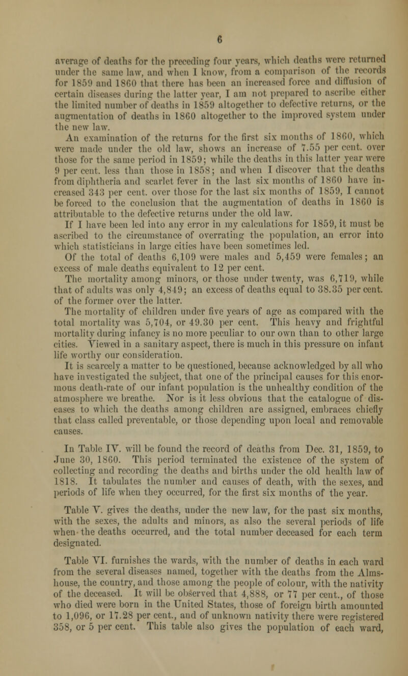 average of deaths for the preceding four yean, which deaths were returned under the same law, and when I know, from a comparison of the record! for 1859 and I860 that there has been an increased force and diffusion of certain diseases daring the latter year, I am not prepared to ascribe either the limited number of deaths in L859 altogether to defective returns, or the augmentation of deaths in I860 altogether to the improved system under the new law. An examination of the returns for the lirst six months of I860, which were made under the old law, shows an increase of 7....) percent, over those for the same period in IS.)!); while the deaths in this latter year wen- it per cent, less than those in 1858; and when 1 discover that the deaths from diphtheria and scarlet fever in the last six months of I860 have in- creased ;54:> per cent, over those for the last six months of 1859, I cannot be forced to the conclusion that the augmentation of deaths in I860 is attributable to the defective returns under the old law. If I have been led into any error in my calculations for 1859, it must he ascribed to the circumstance of overrating the population, an error into which statisticians in large cities have been sometimes led. Of the total of deaths 6,109 were males and 5,459 were females; an excess of male deaths equivalent to 12 per cent. The mortality among minors, or those under twenty, was 0,119, while that of adults was only 4,S!9; an excess of deaths equal to 38.35 percent, of the former over the latter. The mortality of children under five years of age as compared with the total mortality was f>,704, or 49.30 per cent. This heavy and frightful mortality during infancy is no more peculiar to our own than to other large cities. Viewed in a sanitary aspect, there is much in this pressure on infant life worthy our consideration. It is scarcely a matter to be questioned, because acknowledged by all who have investigated the subject, that one of the principal causes for this enor- mous death-rate of our infant population is the unhealthy condition of the atmosphere we breathe. Nor is it less obvious that the catalogue of dis- io which the deaths among children arc assigned, embraces chiefly that class called preventable, or those depending upon local and removable causes. In Table IV. will be found the record of deaths from Dec. 31, 1859, to June 30, 1860. This period terminated the existence of the system of collecting and recording the deaths and births under the old health law of 1S18. It tabulates the number and causes of death, with the sexes, and periods of life when they occurred, for the first six months of the year. Table Y. gives the deaths, under the new law, for the past six months, with the sexes, the adults and minors, as also the several periods of life when-the deaths occurred, and the total number deceased for each term designated. Table VI. furnishes the wards, with the number of deaths in each ward from the several diseases named, together with the deaths from the Alms- house, the country, and those among the people of colour, with the nativity of the deceased. It will be observed that 4,888, or 7Y per cent., of those who died were born in the United States those of foreign birth amounted to 1,090, or 17.28 per cent., and of unknown nativity there were registered 358, or 5 per cent. This table also gives the population of each ward,