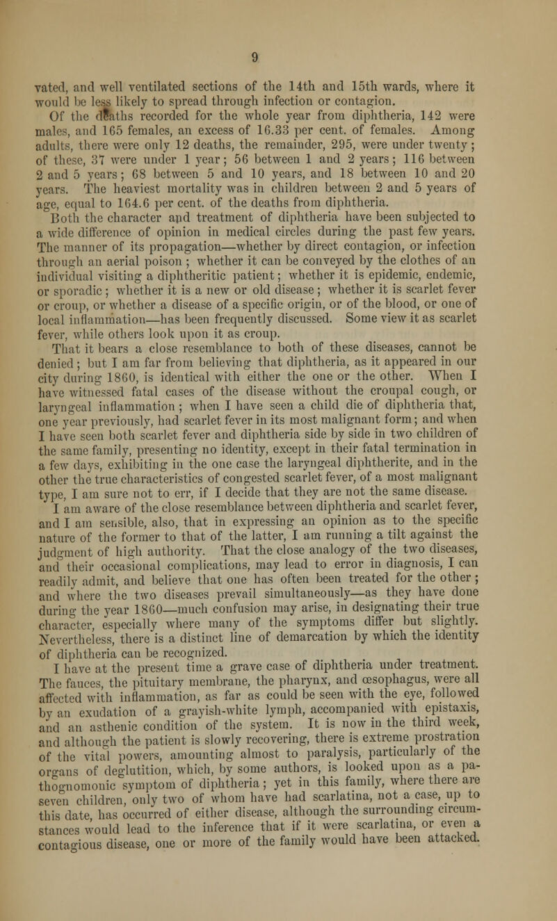 vated, and well ventilated sections of the 14th and 15th wards, where it would lie less likely to spread through infection or contagion. Of the dtaths recorded for the whole year from diphtheria, 142 were males, and 165 females, an excess of 1G.33 per cent, of females. Among adults, there were only 12 deaths, the remainder, 295, were under twenty; of these, 37 were under 1 year; 56 between 1 and 2 years; 116 between 2 and 5 years; 68 between 5 and 10 years, and 18 between 10 and 20 years. The heaviest mortality was in children between 2 and 5 years of age, equal to 164.6 per cent, of the deaths from diphtheria. Both the character apd treatment of diphtheria have been subjected to a wide difference of opinion in medical circles during the past few years. The manner of its propagation—whether by direct contagion, or infection through an aerial poison ; whether it can be conveyed by the clothes of an individual visiting a diphtheritic patient; whether it is epidemic, endemic, or sporadic ; whether it is a new or old disease ; whether it is scarlet fever or croup, or whether a disease of a specific origin, or of the blood, or one of local inflammation—has been frequently discussed. Some view it as scarlet fever, while others look upon it as croup. That it bears a close resemblance to both of these diseases, cannot be denied; but I am far from believing that diphtheria, as it appeared in our city during 1860, is identical with either the one or the other. When I have witnessed fatal cases of the disease without the croupal cough, or laryngeal inflammation ; when I have seen a child die of diphtheria that, one year previously, had scarlet fever in its most malignant form; and when I have seen both scarlet fever and diphtheria side by side in two children of the same family, presenting no identity, except in their fatal termination in a few days, exhibiting in the one case the laryngeal diphtherite, and in the other the true characteristics of congested scarlet fever, of a most malignant type, I am sure not to err, if I decide that they are not the same disease. I am aware of the close resemblance between diphtheria and scarlet fever, and I am sensible, also, that in expressing an opinion as to the specific nature of the former to that of the latter, I am running a tilt against the judgment of high authority. That the close analogy of the two diseases, and their occasional complications, may lead to error in diagnosis, I can readily admit, and believe that one has often been treated for the other; and where the two diseases prevail simultaneously—as they have done during the year 1860—much confusion may arise, in designating their true character, especially where many of the symptoms differ but slightly. Nevertheless, there is a distinct line of demarcation by which the identity of diphtheria can be recognized. I have at the present time a grave case of diphtheria under treatment. The fauces, the pituitary membrane, the pharynx, and oesophagus, were all affected with inflammation, as far as could be seen with the eye, followed by an exudation of a grayish-white lymph, accompanied with epistaxis, and an asthenic condition of the system. It is now in the third week, and although the patient is slowly recovering, there is extreme prostration of the vital powers, amounting almost to paralysis, particularly of the organs of deglutition, which, by some authors, is looked upon as a pa- thognomonic symptom of diphtheria; yet in this family, where there are seven children only two of whom have had scarlatina, not a case, up to this date has occurred of either disease, although the surrounding circum- stances would lead to the inference that if it were scarlatina, or even a contagious disease, one or more of the family would have been attacked.