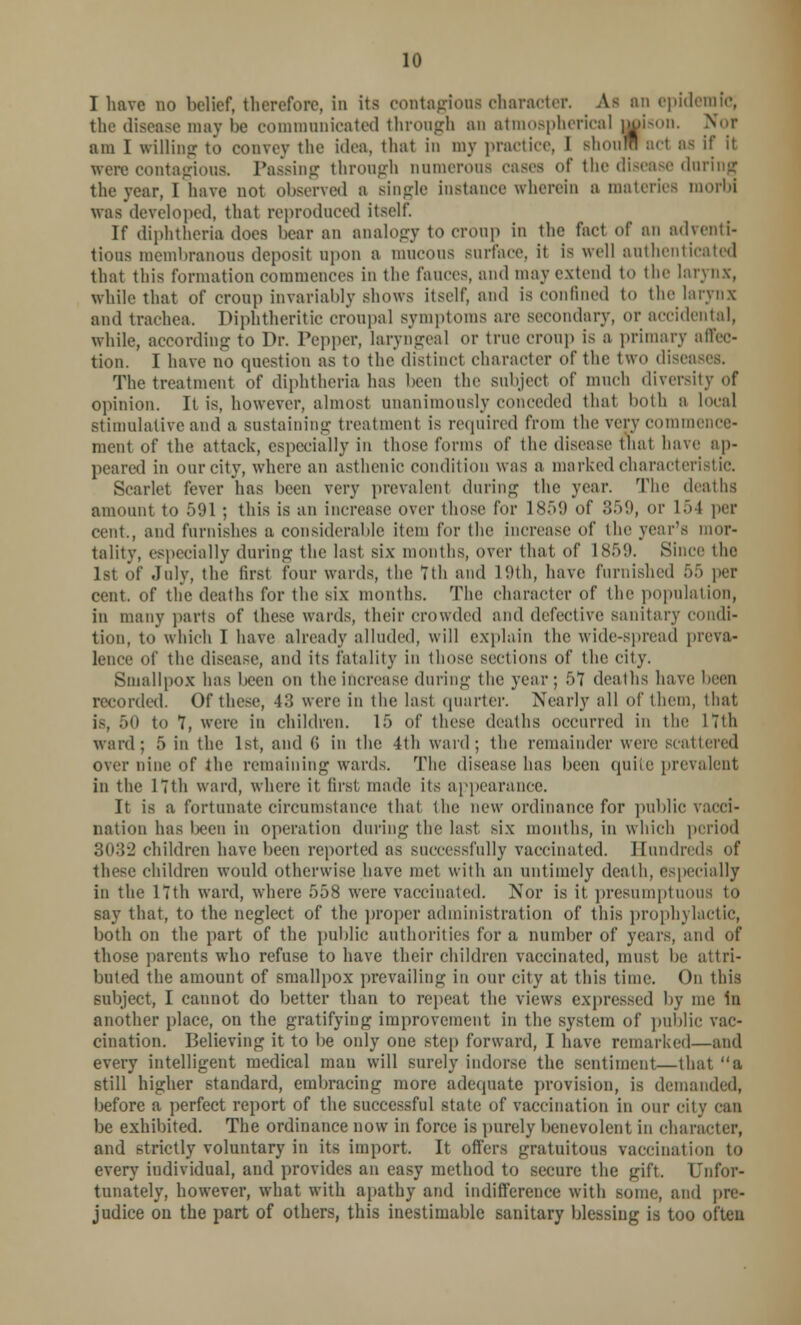 I have no belief, therefore, in its contagions character. As an epidemic, the disease may be communicated through an atmospherical ||ison. am I willing to convey the idea, thai in my practice, I BhouMi ad as if it were contagious. Passing through numerous cases of the disease during the year, I have not observed a single instance wherein a materies morbi was developed, that reproduced itself. If diphtheria does bear an analogy to croup in the fact of an adventi- tious membranous deposit upon a mucous surface, it is well authenticated that this formation commences in the \\\wr>, and may extend to the larynx, while that of CTOUp invariably Shows itself, and is confined to the larynx and trachea. Diphtheritic croupal symptoms are secondary, or accidental, while, according to Dr. Pepper, laryngeal or true croup is a primary affec- tion. I have no question as to the distinct character of the two diseases. The treatment of diphtheria has been the subject of much diversity of opinion. It is, however, almost unanimously conceded that both a local stimulative and a sustaining treatment is required from the very commence- ment of the attack, especially in those forms of the disease that have ap- peared in our city, where an asthenic condition was a marked charactei Scarlet fever has been very prevalent during the year. The deaths amount to 591 ; this is an increase over those for 1859 of 859, or 1 5 I per cent., and furnishes a considerable item for the increase of the year's mor- tality, especially during the last six months, over that of L859. Since the 1st of July, the first four wards, the 7th and 19th, have furnished 65 pei- cent. of the deaths for the six months. The character of the population, ID many parts of these wards, their crowded and defective sanitary condi- tion, to which I have already alluded, will explain the wide-spread preva- lence of the disease, and its fatality in those sections of the city. Smallpox has been on the increase during the year; 51 deaths have been recorded. Of these, 43 were in the last quarter. Nearly all of them, that is, 50 to 7, were in children. 15 of these deaths occurred in tin' 17th ward; 5 in the 1st, and (i in the 4th ward; the remainder were scattered Over nine of the remaining wards. The disease has been quite prevalent in the 17th ward, where it first made its appearance. It is a fortunate circumstance that the new ordinance for public vacci- nation has been in operation during the last six months, in which period 3032 children have been reported as successfully vaccinated. Hundreds of these children would otherwise have met with an untimely death, especially in the 17th ward, where 558 were vaccinated. Nor is it presumptuous to say that, to the neglect of the proper administration of this prophylactic, both on the part of the public authorities for a number of years, and of those parents who refuse to have their children vaccinated, must be attri- buted the amount of smallpox prevailing in our city at this time. On this subject, I cannot do better than to repeat the views expressed by me in another place, on the gratifying improvement in the system of public vac- cination. Believing it to be only one step forward, I have remarked—and every intelligent medical raau will surely indorse the sentiment—that a still higher standard, embracing more adequate provision, is demanded, before a perfect report of the successful state of vaccination in our city can be exhibited. The ordinance now in force is purely benevolent in character, and strictly voluntary in its import. It offers gratuitous vaccination to every individual, and provides an easy method to secure the gift. Unfor- tunately, however, what with apathy and indifference with some, and pre- judice on the part of others, this inestimable sanitary blessing is too often