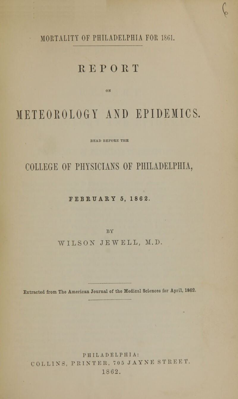 MORTALITY OF PHILADELPHIA FOR 1SG1. REPORT METEOROLOGY AND EPIDEMICS. BEAD BEFORE THE COLLEGE OF PHYSICIANS OF PHILADELPHIA, FEBRUARY 5, 1862. BY WILSON JEWELL, M.D, Extracted from The American Journal of the Medical Sciences for April, 1862. PHILADELPHIA: COLLINS, PRINTER, 705 JAYNE STREET. 1862.