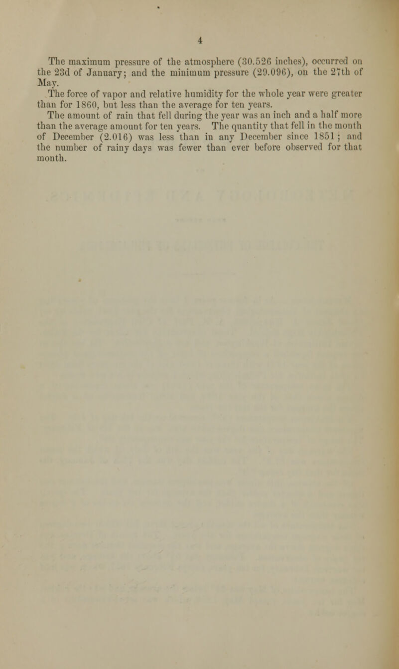 The maximum pressure of the atmosphere (30.526 inches), occurred on the 23d of January; and the minimnm pressure (29.096), on the 27th of May. The force of vapor and relative humidity for the whole year were gri than for 1860, but less than the average for ten years. The amount of rain that fell during the year was an inch and a half more than the average amount for ten years. The quantity that fell in the month of December (2.016) was less than in any December since 1851 ; and the number of rainy days was fewer than ever before observed for that month.