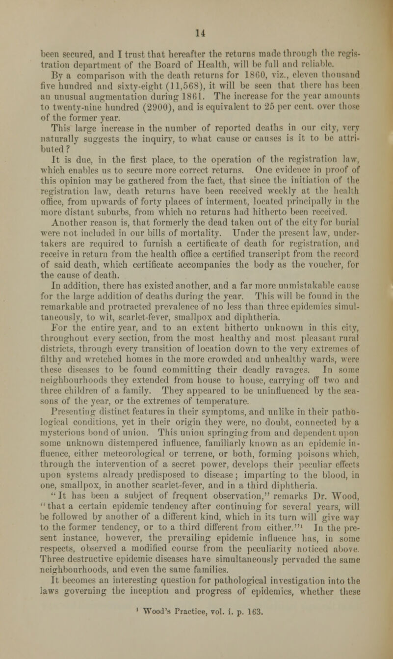 been secured, and I trust that hereafter the returns made through the tratioD department of the Board of Health, will be full and reliable. By a comparison with the death returns for I860, viz., eleven thousand five hundred and sixty-eight (11,568), it will he seen that there has been an unusual augmentation during L861. The increase for the year amounts to twenty-nine hundred (2900), and is equivalent to 25 per cent, over those of the former year. This large increase in the number of reported deaths in our city, very naturally suggests the inquiry, to what cause or causes is it to lie attri- buted ? It is due, in the first place, to the operation of the registration law, which enables us to secure more correct returns. One evidence in proof of this opinion may he gathered from the fact, that since the initiation of the registration law, death returns have been received weekly :it the health office, from upwards of forty places of interment, located principally in the more distant suburbs, from which no returns had hitherto been received. Another reason is, that formerly the dead taken out of the city for burial were not included in our hills of mortality. Under the present law, under- takers are required to furnish a certificate of death fur registration, and receive in return from the health office a certified transcript from the record of said death, which certificate accompanies the body as the voucher, for the cause of death. In addition, there has existed another, and a far more unmistakable cause for the large addition of deaths during the year. This will he found in 1 ho remarkable and protracted prevalence of no less than three epidemics simul- taneously, to wit, scarlet-fever, smallpox and diphtheria. For the entire year, and to an extent hitherto unknown in this city, throughout every section, from the must healthy and nn>st pleasant rural districts, through every transition of location down to the very extremes of filthy and wretched homes in the more crowded and unhealthy wards, were these diseases to be found committing their deadly ravages. In some neighbourhoods they extended from house to house, carrying off two and three children of a family. They appeared to he uninfluenced by the sea- of the year, or the extremes of temperature. Presenting distinct features in their symptoms, and unlike in their pathb- i conditions, yet in their origin they were, no doubt, connected by a mysterious bond of union. This union springing from and dependenl upon some unknown distempered influence, familiarly known as an epidemic in- fluence, either meteorological or terrene, or both, forming poisons which, through the intervention of a secret power, develops their peculiar effects upon systems already predisposed to disease; imparting to the blood, in one, smallpox, in another scarlet-fever, and in a third diphtheria. It has been a subject of frequent observation, remarks Dr. Wood, that a certain epidemic tendency after continuing for several years, will be followed by another of a different kind, which in its turn will give way to the former tendency, or to a third different from either.1 In the pie- sent instance, however, the prevailing epidemic influence has, in some respects, observed a modified course from the peculiarity noticed above. Three destructive epidemic diseases have simultaneously pervaded the same neitrhbourhoods, and even the same families. It becomes an interesting question for pathological investigation into the laws governing the inception and progress of epidemics, whether these 1 Wood's Practice, vol. i. p. 163.