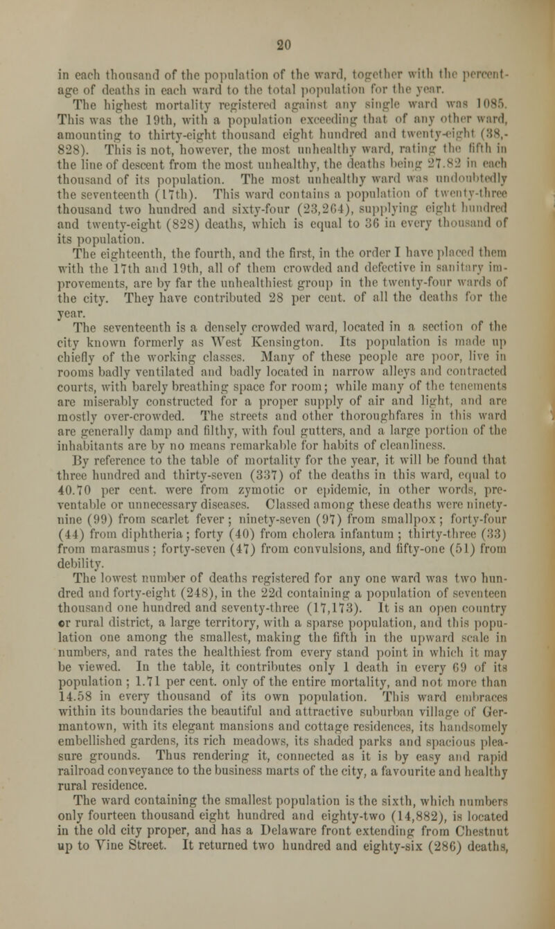 in each thousand of the population of the vrerd, together with the percent- age of deaths in each ward to the total population for the year. The highest mortality registered against any single ward was 1085 This was the 19th, with a population exceeding thai of any other ward, amounting to thirty-eight thousand eight hundred and twenty 828). This is not, however, the most unhealthy ward, rating the fifth in the line of descent from the most unhealthy, the deaths being 27.82 in each thousand of its population. The most unhealthy ward was undoubtedly the seventeenth (17th). This ward contains a population of twenty-three thousand two hundred and sixty-four (23,264), supplying eighl hundred and twenty-eight (828) deaths, which is equal to 36 in every thousand of its population. The eighteenth, the fourth, and the first, in the order 1 have placed them with the 17th and 19th, all of them crowded and defective in sanitary im- provements, are by far the unhealthiest group in the twenty-four wards of the city. They have contributed 28 per cent, of all the deaths for the year. The seventeenth is a densely crowded ward, located in a section of the city known formerly as West Kensington. Its population is made up chiefly of the working classes. Many of these people are poor, live in rooms badly ventilated and badly located in narrow alleys and contracted courts, with barely breathing space for room; while many of the tenements are miserably constructed for a proper supply of air and light, and are mostly over-crowded. The streets and other thoroughfares in this ward are generally damp and filthy, with foul gutters, and a large portion of the inhabitants are by no means remarkable for habits of cleanliness. By reference to the table of mortality for the year, it will be found that three hundred and thirty-seven (337) of the deaths in this ward, equal to 40.70 per cent, were from zymotic or epidemic, in other words, pre- ventable or unnecessary diseases. Classed among these deaths were ninety- nine (99) from scarlet fever; ninety-seven (97) from smallpox; forty-four (44) from diphtheria; forty (40) from cholera infantum ; thirty-three (33) from marasmus; forty-seven (47) from convulsions, and fifty-one (51) from debility. The lowest number of deaths registered for any one ward was two hun- dred and forty-eight (248), in the 22d containing a population of seventeen thousand one hundred and seventy-three (17,173). It is an open country cr rural district, a large territory, with a sparse population, and this popu- lation one among the smallest, making the fifth in the upward scale in numbers, and rates the healthiest from every stand point in which it may be viewed. In the table, it contributes only 1 death in every 69 of its population ; 1.71 per cent, only of the entire mortality, and not more than 14.58 in every thousand of its own population. This ward embraces within its boundaries the beautiful and attractive suburban village of (jer- mantown, with its elegant mansions and cottage residences, its handsomely embellished gardens, its rich meadows, its shaded parks and spacious plea- sure grounds. Thus rendering it, connected as it is by easy and rapid railroad conveyance to the business marts of the city, a favourite and healthy rural residence. The ward containing the smallest population is the sixth, which numbers only fourteen thousand eight hundred and eighty-two (14,882), is located in the old city proper, and has a Delaware front extending from Chestnut up to Vine Street. It returned two hundred and eighty-six (28G) deaths,