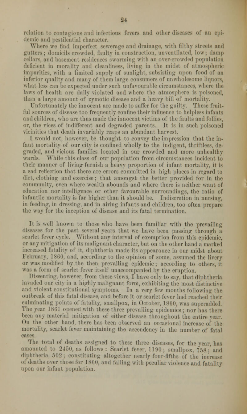 relation to contagions and infections fevers and other diseases of an epi- demic and pestilential character. Where we find imperfect sewerage and drainage, with filthy Btreets and gutters; domicilscrowded, fanlty in construction, unventilated, low; damp cellars, and basement residences swarming with an over-crowded population deficient in morality and cleanliness, living in the midsl of atmospheric imparities, with n limited supply of sunlight, subsisting upon food of an inferior quality and many of them large consumers of unwholesome liquors, what less can lie expected under such unfavourable circumstances, where the laws of health are daily violated and where the atmosphere is poisoned, than a large amount of zymotic disease and a heavy bill of mortality. Unfortunately the innocent are made to suffer for the guilty. These fruit- ful sources of disease too frequently confine their influence to helpless infants and children, who are thus made the innocent victims of the faults and follies, or, the vices of indifferent and degraded parents. It is in such poisoned vicinities that death invariably reaps an abundant harvest. I would not, however, be thought to convey the impression that the in- fant mortality of our city is confined wholly to the indigent, thriftless, de- graded, and vicious families located in our crowded and more unhealthy wards. While this class of our population from circumstances incident to their manner of living furnish a heavy proportion of infant mortality, it is a sad reflection that there are errors committed in high places in regard to diet, clothing and exercise; that amongst the better provided for in the community, even where wealth abounds and where there is neither want of education nor intelligence or other favourable surroundings, the ratio of infantile mortality is far higher than it should he. Indiscretion in nursing, in feeding, in dressing, and in airing infants and children, too often prepare the way for the inception of disease and its fatal termination. It is well known to those who have been familiar with the prevailing diseases for the past several years that we have been passing through a scarlet fever cycle. Without any interval of exemption from this epidemic, or any mitigation of its malignant character, hut on the other hand a marked increased fatality of it, diphtheria made its appearance iii our midst about February, 1860, and, according to the opinion of some, assumed the livery or was modified by the then prevailing epidemic; according to others, it was a form of scarlet fever itself unaccompanied by the eruption. Dissenting, however, from these views, I have only to say, that diphtheria invaded our city in a highly malignant form, exhibiting the most distinctive and violent constitutional symptoms. In a very I'vw months following the outbreak of this fatal disease, and before it or scarlet fever had reached their culminating points of fatality, smallpox, in October, I860, was superadded. The year 1801 opened with these three prevailing epidemics; nor has there been any material mitigation of either disease throughout the entire year. On the other hand, there has been observed an occasional increase of the mortality, scarlet fever maintaining the ascendency in the number of fatal cases. The total of deaths assigned to these three diseases, for the year, has amounted to 2450, as follows: Scarlet fever, 1190; smallpox, 758; and diphtheria, 502; constituting altogether nearly four-fifths of tin; increase of deaths over those for I860, and falling with peculiar violence and fatality upon our infant population.