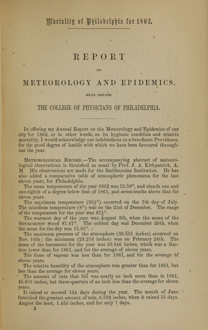 fortalitg of fhjlahlpljh tax 1862. REPORT METEOROLOGY AND EPIDEMICS READ BEFORE THE COLLEGE OF PHYSICIANS OF PHILADELPHIA. In offering ray Annual Report on the Meteorology and Epidemics of our city for 1862, or in other words, on its hygienic condition and relative mortality, I would acknowledge our indebtedness to a beneficent Providence, for the good degree of health with which we have been favoured through- out the year. Meteorological Record.—The accompanying abstract of meteoro- logical observations is furnished as usual by Prof. J. A. Kirkpatrick, A. M. His observations are made for the Smithsonian Institution. He has also added a comparative table of atmospheric phenomena for the last eleven years, for Philadelphia. The mean temperature of the year 1862 was 53.58°, and stands one and one-eighth of a degree below that of 1861, and seven-tenths above that for eleven years. The maximum temperature (95 J°) occurred on the 7th day of July. The minimum temperature (8°) was on the 21st of December. The range of the temperature for the year was 87 £°. The warmest day of the year was August 9th, when the mean of the thermometer stood 87.67°. The coldest day was December 20th, when the mean for the day was 15.83°. • The maximum pressure of the atmosphere (30.555 inches) occurred on Nov. 16th; the minimum (29.216 inches) was on February 24th. The mean of the barometer for the year was 29.846 inches, which was a frac- tion lower than for 1861, and for the average of eleven years. The force of vapour was less than for 1861, and for the average Of eleven years. The relative humidity of the atmosphere was greater than for 1861, but less than the average for eleven years. The amount of rain that fell was nearly an inch more than in 1861, 45.656 inches, but three-quarters of an inch less than the average for eleven years. It rained or snowed 134 days during the year. The month of June furnished the greatest amount of rain, 6.592 inches, when it rained 15 days. August the least, 1.455 inches, and for only 7 days.