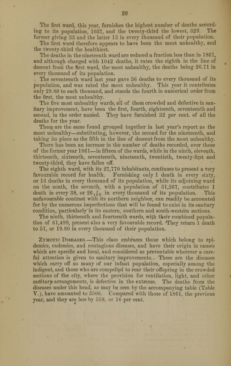 The first ward, this rear, furnishes the highest number of deaths accord- ing to its population, 1037, and the twenty-third the lowest, 329. The former giving 33 and the latter 13 in every thousand of their population. The first ward therefore appears to have been the most unhealthy, and the twenty-third the healthiest. The deaths in the nineteenth ward are reduced a fraction less than in 1861, and although charged with 1042 deaths, it rates the eighth in the line of descent from the first ward, the most unhealthy, the deaths being 26.71 in every thousand of its population. The seventeenth ward last year gave 36 deaths to every thousand of its population, and was rated the most unhealthy. This year it contributes only 29.80 to each thousand, and stands the fourth in numerical order from the first, the most unhealthy. The five most unhealthy wards, all of them crowded and defective in san- itary improvement, have been the first, fourth, eighteenth, seventeenth and second, in the order named. They have furnished 32 per cent, of all the deaths for the year. These are the same found grouped together in last year's report as the most unhealthy—substituting, however, the second for the nineteenth, and taking its place as the fifth in the line of descent from the most unhealthy. There has been an increase iu the number of deaths recorded, over those of the former year 1861—in fifteen of the wards, while in the ninth, eleventh, thirteenth, sixteenth, seventeenth, nineteenth, twentieth, twenty-fii;st and twenty-third, they have fallen off. The eighth ward, with its 27,770 inhabitants, continues to present a very favourable record for health. Furnishing only 1 death in every sixty, or 16 deaths in every thousand of its population, while its adjoining ward on the south, the seventh, with a population of 31,267, contributes 1 death in every 38, or 26,^ in every thousand of its population. This unfavourable contrast with its northern neighbor, can readily be accounted for by the numerous imperfections that will be found to exist in its sanitary condition, particularly in its eastern, southern and south-western sections. The ninth, thirteenth and fourteenth wards, with their combined popula- tion of 61,499, present also a very favourable record. They return 1 death to 51, or 19.80 in every thousand of their population. Zymotic Diseases.—This class embraces those which belong to epi- demics, endemics, and contagious diseases, and have their origin in causes which are specific and local, and considered as preventable wherever a care- ful attention is given to sanitary improvements. These are the diseases which carry off so many of our infant population, especially among the indigent, and those who are compelled to rear their offspring in the crowded sections of the city, where the provision for ventilation, light, and other sanitary arrangements, is defective in the extreme. The deaths from the diseases under this head, as may be seen by the accompanying table (Table V.), have amounted to 3506. Compared with those of 1861, the previous year, and they are less by 558, or 16 per cent.