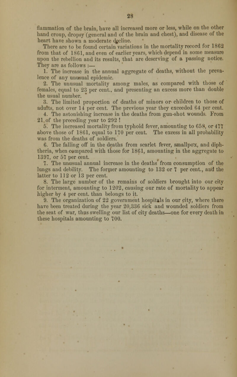 flammation of the brain, have all increased more or less, while on the other hand croup, dropsy (general and of the brain and chest), and disease of the heart have shown a moderate decline. There are to be found certain variations in the mortality record for 1862 from that of 1861, and even of earlier years, which depend in some measure upon the rebellion and its results, that are deserving of a passing notice. They are as follows :— 1. The increase in the annual aggregate of deaths, without the preva- lence of any unusual epidemic. 2. The unusual mortality among males, as compared with those of females, equal to 23 per cent., and presenting an excess more than double the usual number. 3. The limited proportion of deaths of minors or children to those of adults, not over 14 per cent. The previous year they exceeded 64 per cent. 4. The astonishing increase in the deaths from gun-shot wounds. From 21 of the preceding year to 292 ! 5. The increased mortality from typhoid fever, amounting to 658, or 477 above those of 1861, equal to 170 per cent. The excess in all probability was from the deaths of soldiers. 6. The falling off in the deaths from scarlet fever, smallpox, and diph- theria, when compared with those for 1861, amounting in the aggregate to 1391, or 57 per cent. 7. The unusual annual increase in the deaths from consumption of the lungs and debility. The former amounting to 132 or 7 per cent., and the latter to 112 or 13 per cent. 8. The large number of the remains of soldiers brought into our city for interment, amounting to 1202, causing our rate of mortality to appear higher by 4 per cent, than belongs to it. 9. The organization of 22 government hospitals in our city, where there have been treated during the year 20,336 sick and wounded soldiers from the seat of war, thus swelling our list of city deaths—one for every death in these hospitals amounting to 700.