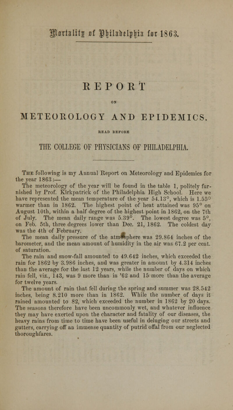 iUtialitg of Uttlshljgts lor 1863. EEPOET ON METEOROLOGY AND EPIDEMICS READ BEFORE THE COLLEGE OF PHYSICIANS OF PHILADELPHIA. The following is my Annual Report on Meteorology and Epidemics for the year 1863 :— The meteorology of the year will be found in the table 1, politely fur- nished by Prof. Kirkpatrick of the Philadelphia High School. Here we have represented the mean temperature of the year 54.13°, which is 1.55° warmer than in 1862. The highest point of heat attained was 95° on August 10th, within a half degree of the highest point in 1862, on the 7th of July. The mean daily range was 5.39°. The lowest degree was 5°, on Feb. 5th, three degrees lower than Dec. 21, 1862. The coldest day was the 4th of February. m The mean daily pressure of the atm^phere was 29.864 inches of the barometer, and the mean amount of humidity in the air was 67.2 per cent, of saturation. The rain and snow-fall amounted to 49.642 inches, which exceeded the rain for 1862 by 3.986 inches, and was greater in amount by 4.314 inches than the average for the last 12 years, while the number of days on which rain fell, viz., 143, was 9 more than in '62 and 15 more than the average for twelve years. The amount of rain that fell during the spring and summer was 28.542 inches, being 8.210 more than in 1862. While the number of days it rained amounted to 82, which exceeded the number in 1862 by 20 days. The seasons therefore have been uncommonly wet, and whatever influence they may have exerted upon the character and fatality of our diseases, the heavy rains from time to time have been useful in deluging our streets and gutters, carrying off an immense quantity of putrid offal from our neglected thoroughfares.