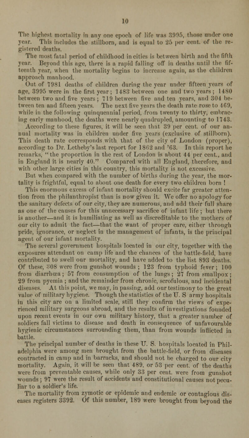 Tlio highest mortality in any one epoch of life was &995, those under one year. This includes the stillborn, and is equal to 35 per cent, of the re- gistered deaths. The most fatal period of childhood in cities is hot ween birth and the lifth year. Beyond this age, there is a rapid falling off in deaths until the fif- teenth year, when the mortality begins to increase again, as the children approach manhood. Out of 7981 deaths of children during the year under fifteen years of age, 3995 were in the first year; 1483 between one and two years; 1480 between two and five years; 719 between live and ten years, and 304 be- tween ten and fifteen years. The next five years the death rate rose to 409, while in the following quinquennial period, from twenty to thirty, embrac- ing early manhood, the deaths were nearly quadrupled, amounting to 1743. According to these figures, it will be seen that 39 per cent, of our an- nual mortality was in children under five years (exclusive of stillborn). This death rate corresponds with that of the city of London (proper), according to Dr. Letheby's last report for 18(i2 and '03. In this report he remarks,  the proportion in the rest of London is about 44 per cent., and in England it is nearly 40. Compared with all England, therefore, and with other large cities in this country, this mortality is not excessive. But when compared with the number of births during the year, the mor- tality is frightful, equal to about one death for every two children born I Tins enormous excess of infant mortality should excite far greater atten- tion from the philanthropist than is now given it. We offer no apology for the sanitary defects of our city, they are numerous, and add their full share as one of the causes for this unnecessary sacrifice of infant life ; but there is another—and it is humiliating as well as discreditable to the mothers of our city to admit the fact—that the want of proper care, either through pride, ignorance, or neglect in the management of infants, is the principal agent of our infant mortality. The several government hospitals located in our city, together with the exposures attendant on camp life and the chances of the battle-field, have contributed to swell our mortality, and have added to the list 893 deaths. Of these, 308 were from gunshot wounds ; 123 from typhoid fever; 100 from diarrhoea; 57 from consumption of the lungs; 27 from smallpox ; 29 from pyemia ; and the remainder from chronic, scrofulous, and incidental diseases. At this point, we may, in passing, add our testimony to the great value of military hygiene. Though the statistics of the U. S army hospitals in this city are on a limited scale, still they confirm the views of expe- rienced military surgeons abroad, and the results of investigations founded upon recent events iu our owu military history, that a greater number of soldiers fall victims to disease and death in consequence of unfavourable hygienic circumstances surrounding them, than from wounds indicted in battle. The principal number of deaths in these U. S. hospitals located in Phil- adelphia were among men brought from the battle-field, or from diseases contracted in camp and in barracks, and should not be charged to our city mortality. Again, it will l)e seen that 489, or 53 per cent, of the deaths were from preventable causes, while only 33 per cent, were from gunshot wounds ; 97 were the result of accidents and constitutional causes not pecu- liar to a soldier's life. The mortality from zymotic or epidemic and endemic or contagious dis- eases registers 3392. Of this number, 189 were brought from beyond the