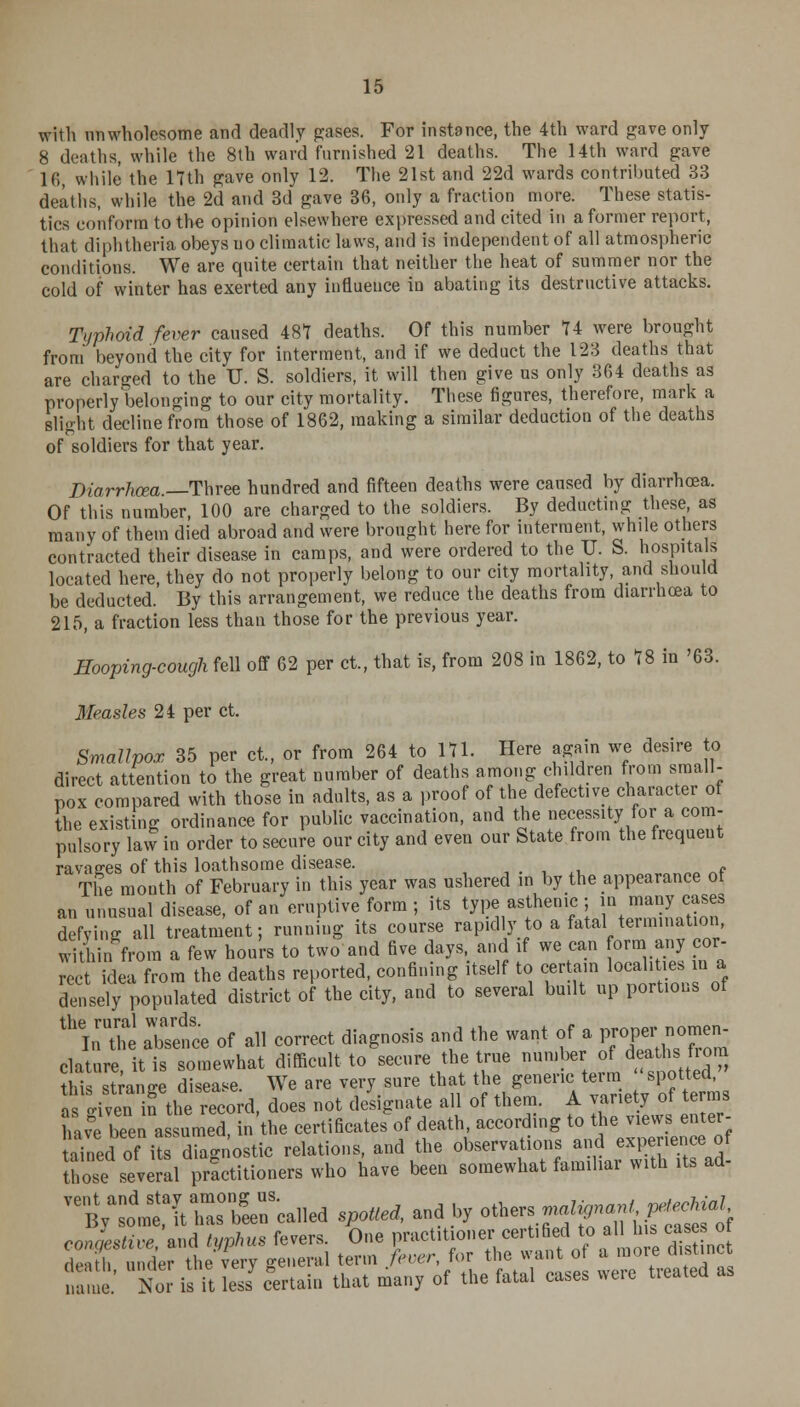 with unwholesome and deadly gases. For instance, the 4th ward gave only 8 deaths, while the 8th ward furnished 21 deaths. The 14th ward gave 16, while the 17th gave only 12. The 21st and 22d wards contributed 33 deaths, while the 2d and 3d gave 36, only a fraction more. These statis- tics conform to the opinion elsewhere expressed and cited in a former report, that diphtheria obeys uo climatic laws, and is independent of all atmospheric conditions. We are quite certain that neither the heat of summer nor the cold of winter has exerted any influence in abating its destructive attacks. Typhoid fever caused 487 deaths. Of this number 74 were brought from beyond the city for interment, and if we deduct the 123 deaths that are charged to the U. S. soldiers, it will then give us only 364 deaths as properly belonging to our city mortality. These figures, therefore, mark a slight decline from those of 1862, making a similar deduction of the deaths of soldiers for that year. Diarrhoea —Three hundred and fifteen deaths were caused by diarrhoea. Of this number, 100 are charged to the soldiers. By deducting these, as many of them died abroad and were brought here for interment, whde others contracted their disease in camps, and were ordered to the U. S. hospitals located here, they do not properly belong to our city mortality and should be deducted. By this arrangement, we reduce the deaths from diarrhoea to 215, a fraction less than those for the previous year. Hooping-cough fell off 62 per ct, that is, from 208 in 1862, to 78 in '63. Measles 24 per ct. Smallpox 35 per ct., or from 264 to 171. Here again we desire to direct attention to the great number of deaths among children from small- pox compared with those in adults, as a proof of the defective character of the existing ordinance for public vaccination, and the necessity for a com- pulsory law in order to secure our city and even our State from the frequent ravages of this loathsome disease. The month of February in this year was ushered in by the appearance of an unusual disease, of an eruptive form ; its type asthenic ; in many cases defying all treatment; running its course rapidly to a fatal termination, within from a few hours to two and five days, and if we can form any cor- rect idea from the deaths reported, confining itself to certain localities in a densely populated district of the city, and to several budt up portions of thInathe atace of all correct diagnosis and the want of a proper nomen- clature, it is somewhat difficult to secure the true n^jj,:4*^? this strange disease. We are very sure that the generic term spotted, a tivenfthe record, does not designate all of them. A variety of terms hafe bee^a sun eTin the certificates^ death, according to the views enter- tuned of its diagnostic relations, and the observations and experience of those several practitioners who have been somewhat familiar with its ad- ^t^SBT-IW spoUea, and by ^tfttJtEft contest™, and typhus fevers. One practitioner certified to a 11s ca so den/,,, under the very general term fever for he want o a moredistinrt Nor is it less certain that many of the fatal cases weie tieatea as name.