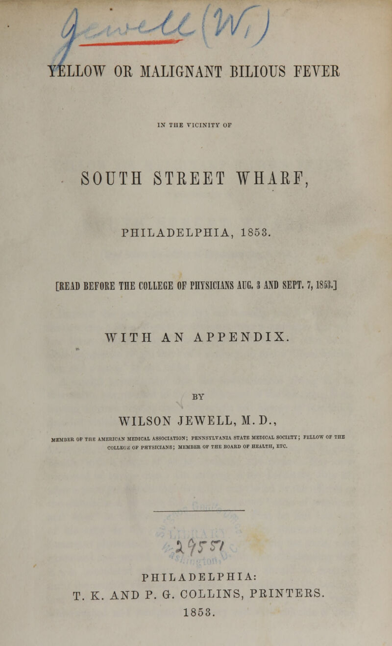 / ft y^OL ) OR MALIGNANT BILIOUS FEVER IN THE VICINITY OF SOUTH STREET WHARF, PHILADELPHIA, 1853. [READ BEFORE THE COLLEGE OF PHYSICIANS AUG. S AND SEPT. 7,1853.] WITH AN APPENDIX. BY WILSON JEWELL, M.D., MEMBER OF THE AMERICAN MEDICAL ASSOCIATION; PENNSYLVANIA STATE MEDICAL 80CIETY; FELLOW OF THE COLLEGE OF PHYSICIANS; MEMBER OF THE BOARD OF HEALTH, ETC. i^^ PHILADELPHIA: T. K. AND P. G. COLLINS, PRINTERS. 1853.