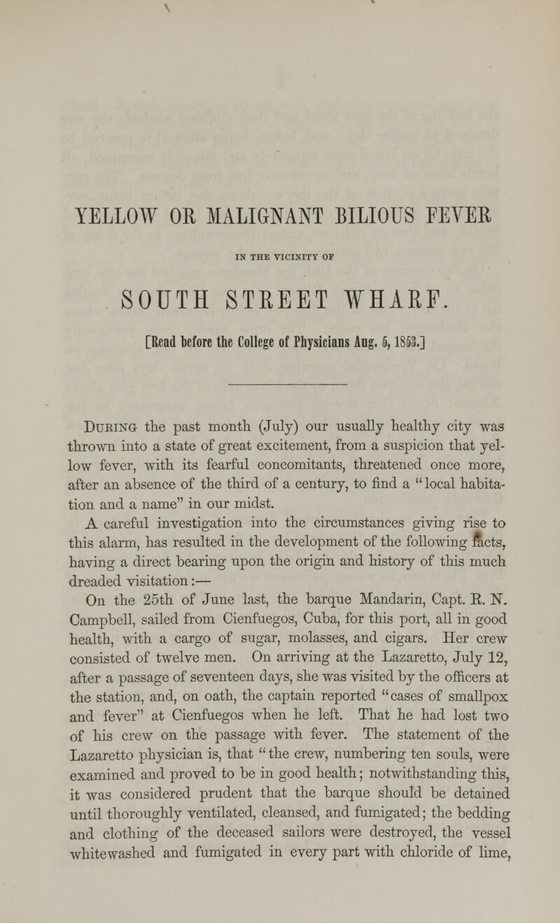 YELLOW OR MALIGNANT BILIOUS FEVER IN THE VICINITY OF SOUTH STREET WHARF [Read before the College of Physicians Aug. 5,1853.] Duking the past month (July) our usually healthy city was thrown into a state of great excitement, from a suspicion that yel- low fever, with its fearful concomitants, threatened once more, after an absence of the third of a century, to find a  local habita- tion and a name in our midst. A careful investigation into the circumstances giving rise to this alarm, has resulted in the development of the following facts, having a direct bearing upon the origin and history of this much dreaded visitation:— On the 25th of June last, the barque Mandarin, Capt. E. 1ST, Campbell, sailed from Cienfuegos, Cuba, for this port, all in good health, with a cargo of sugar, molasses, and cigars. Her crew consisted of twelve men. On arriving at the Lazaretto, July 12, after a passage of seventeen days, she was visited by the officers at the station, and, on oath, the captain reported cases of smallpox and fever at Cienfuegos when he left. That he had lost two of his crew on the passage with fever. The statement of the Lazaretto physician is, that  the crew, numbering ten souls, were examined and proved to be in good health; notwithstanding this, it was considered prudent that the barque should be detained until thoroughly ventilated, cleansed, and fumigated; the bedding and clothing of the deceased sailors were destroyed, the vessel whitewashed and fumigated in every part with chloride of lime,