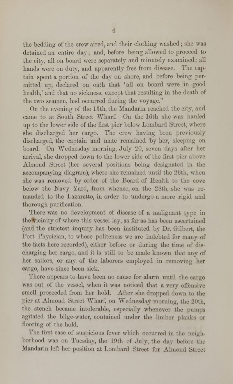 the bedding of the crew aired, and their clothing washed; she was detained an entire day; and, before being allowed to proceed to the city, all on board were separately and minutely examined; all hands were on duty, and apparently free from disease. The cap- tain spent a portion of the day on shore, and before being per- mitted up, declared on oath that 'all on board were in good health,' and that no sickness, except that resulting in the death of the two seamen, had occurred during the voyage. On the evening of the 13th, the Mandarin reached the city, and came to at South Street Wharf. On the 16th she was hauled up to the lower side of the first pier below Lombard Street, where she discharged her cargo. The crew having been previously discharged, the captain and mate remained by her, sleeping on board. On Wednesday morning, July 20, seven days after her arrival, she dropped down to the lower side of the first pier above Almond Street (her several positions being designated in the accompanying diagram), where she remained until the 26th, when she was removed by order of the Board of Health to the cove below the Navy Yard, from whence, on the 28th, she was re- manded to the Lazaretto, in order to undergo a more rigid and thorough purification. There was no development of disease of a malignant type in the vicinity of where this vessel lay, as far as has been ascertained (and the strictest inquiry has been instituted by Dr. Gilbert, the Port Physician, to whose politeness we are indebted for many of the facts here recorded), either before or during the time of dis- charging her cargo, and it is still to be made known that any Of her sailors, or any of the laborers employed in removing her cargo, have since been sick. There appears to have been no cause for alarm until the cargo was out of the vessel, when it was noticed that a very offensive smell proceeded from her hold. After she dropped down to the pier at Almond Street Wharf, on Wednesday morning, the 20th, the stench became intolerable, especially whenever the pumps agitated the bilge-water, contained under the limber planks or flooring of the hold. The first case of suspicious fever which occurred in the neigh- borhood was on Tuesday, the L9th of July, the day before the Mandarin left her position at Lombard Street lor Almond Street