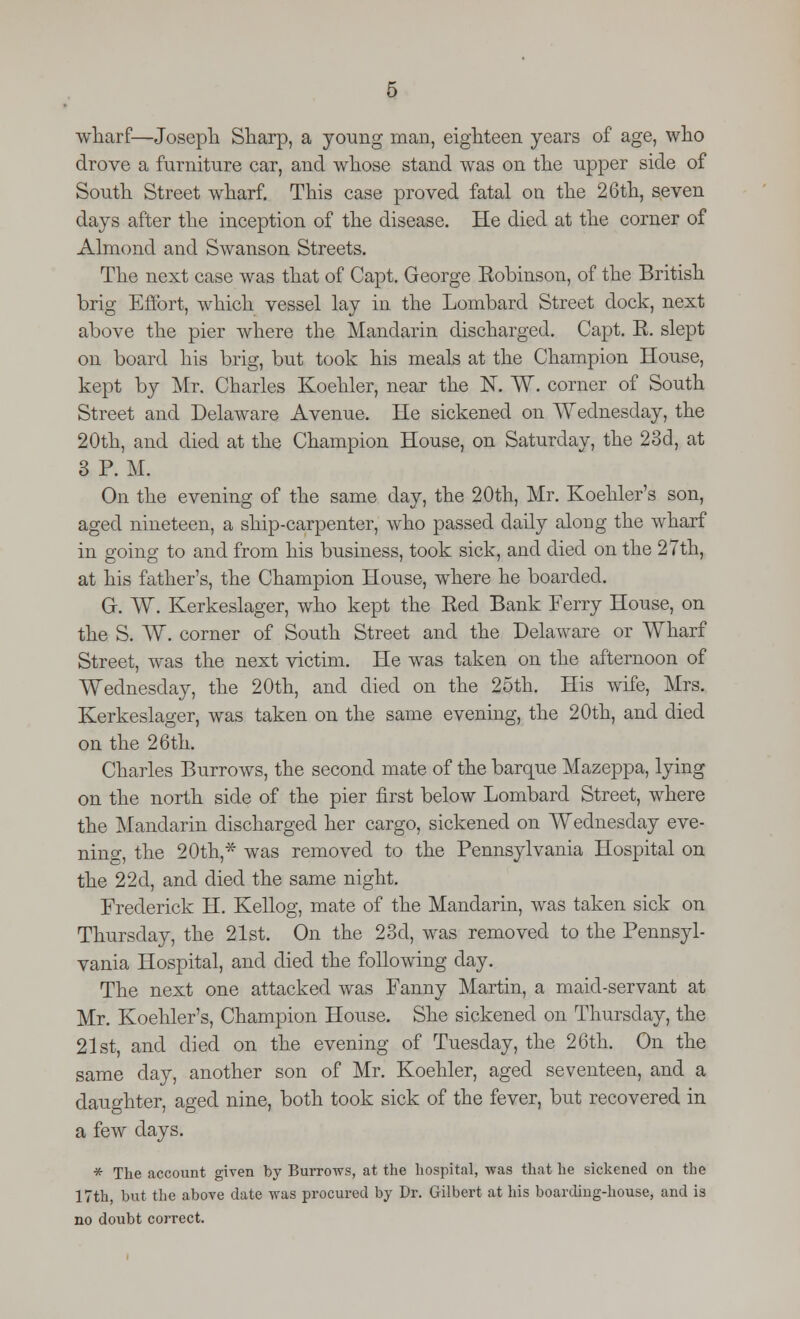 wharf—Joseph Sharp, a young man, eighteen years of age, who drove a furniture car, and whose stand was on the upper side of South Street wharf. This case proved fatal on the 26th, seven days after the inception of the disease. He died at the corner of Almond and Swanson Streets. The next case was that of Capt. George Eobinson, of the British brig Effort, which vessel lay in the Lombard Street dock, next above the pier where the Mandarin discharged. Capt. E. slept on board his brig, but took his meals at the Champion House, kept by Mr. Charles Koehler, near the K W. corner of South Street and Delaware Avenue. He sickened on Wednesday, the 20th, and died at the Champion House, on Saturday, the 23d, at 3 P. M. On the evening of the same day, the 20th, Mr. Koehler's son, aged nineteen, a ship-carpenter, who passed daily along the wharf in going to and from his business, took sick, and died on the 27th, at his father's, the Champion House, where he boarded. Gr. W. Kerkeslager, who kept the Eed Bank Ferry House, on the S. W. corner of South Street and the Delaware or Wharf Street, was the next victim. He was taken on the afternoon of Wednesday, the 20th, and died on the 25th. His wife, Mrs. Kerkeslager, was taken on the same evening, the 20th, and died on the 26th. Charles Burrows, the second mate of the barque Mazeppa, lying on the north side of the pier first below Lombard Street, where the Mandarin discharged her cargo, sickened on Wednesday eve- ning, the 20th * was removed to the Pennsylvania Hospital on the 22d, and died the same night. Frederick H. Kellog, mate of the Mandarin, was taken sick on Thursday, the 21st. On the 23d, was removed to the Pennsyl- vania Hospital, and died the following day. The next one attacked was Fanny Martin, a maid-servant at Mr. Koehler's, Champion House. She sickened on Thursday, the 21st, and died on the evening of Tuesday, the 26th. On the same clay, another son of Mr. Koehler, aged seventeen, and a daughter, aged nine, both took sick of the fever, but recovered in a few days. * The account given by Burrows, at the hospital, was that he sickened on the 17th, but the above date was procured by Dr. Gilbert at his boarding-house, and is no doubt correct.