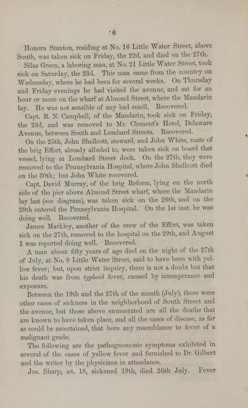 Honora Stanton, residing at No. 16 Little Water Street, above South, was taken sick on Friday, the 22d, and died on the 27th. Silas Green, a laboring man, at No. 21 Little Water Street, took sick on Saturday, the 23d. This man came from the country on Wednesday, where he had been for several weeks. On Thursday and Friday evenings he had visited the avenue, and sat for an hour or more on the wharf at Almond Street, where the Mandarin lay. He was not sensible of any bad smell. Kecovered. Capt. E. N. Campbell, of the Mandarin, took sick on Friday, the 23d, and was removed to Mr. Clement's Hotel, Delaware Avenue, between South and Lombard Streets. Eecovered. On the 25th, John Shellcott, steward, and John White, mate of the brig Effort, already alluded to, were taken sick on board that vessel, lying at Lombard Street dock. On the 27th, they were removed to the Pennsylvania Hospital, where John Shellcott died on the 30th; but John White recovered. Capt. David Murray, of the brig Keform, lying on the north side of the pier above Almond Street wharf, where the Mandarin lay last (see diagram), was taken sick on the 26th, and on the 29th entered the Pennsylvania Hospital. On the 1st inst. he was doing well. Eecovered. James Markley, another of the crew of the Effort, was taken sick on the 27th, removed to the hospital on the 29th, and August 1 was reported doing well. Eecovered. A man about fifty years of age died on the night of the 27th of July, at No. 8 Little Water Street, said to have been with yel- low fever; but, upon strict inquiry, there is not a doubt but that his death was from typhoid fever, caused by intemperance and exposure. Between the 19th and the 27th of the month (-Inly), there were other cases of sickness in the neighborhood of South Street and the avenue, but those above enumerated are all the deaths that are known to have taken place, and all the eases of disease, as far as could be ascertained, that bore any resemblance to lever of a malignant grade. The following are the pathognomonic symptoms exhibited in several of the cases of yellow fever ami furnished to Dr. Gilbert and the writer by the physicians in attendance. J<*. Sharp, set. 18, sickened 19th, died 26th July. Fever