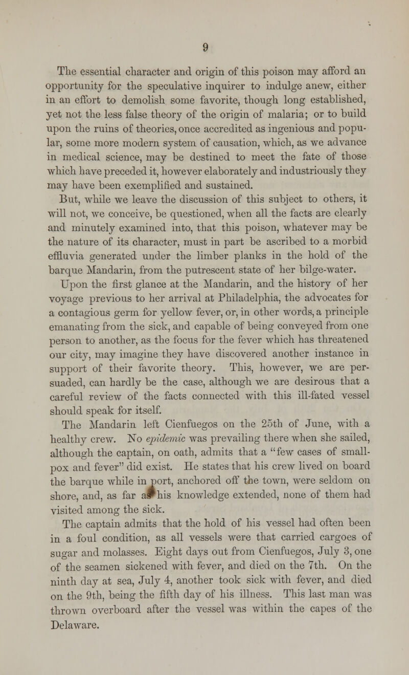 The essential character and origin of this poison may afford an opportunity for the speculative inquirer to indulge anew, either in an effort to demolish some favorite, though long established, yet not the less false theory of the origin of malaria; or to build upon the ruins of theories, once accredited as ingenious and popu- lar, some more modern system of causation, which, as we advance in medical science, may be destined to meet the fate of those which have preceded it, however elaborately and industriously they may have been exemplified and sustained. But, while we leave the discussion of this subject to others, it will not, we conceive, be questioned, when all the facts are clearly and minutely examined into, that this poison, whatever may be the nature of its character, must in part be ascribed to a morbid effluvia generated under the limber planks in the hold of the barque Mandarin, from the putrescent state of her bilge-water. Upon the first glance at the Mandarin, and the history of her voyage previous to her arrival at Philadelphia, the advocates for a contagious germ for yellow fever, or, in other words, a principle emanating from the sick, and capable of being conveyed from one person to another, as the focus for the fever which has threatened our city, may imagine they have discovered another instance in support of their favorite theory. This, however, we are per- suaded, can hardly be the case, although we are desirous that a careful review of the facts connected with this ill-fated vessel should speak for itself. The Mandarin left Cienfuegos on the 25th of June, with a healthy crew. No epidemic was prevailing there when she sailed, although the captain, on oath, admits that a few cases of small- pox and fever did exist. He states that his crew lived on board the barque while in port, anchored off the town, were seldom on shore, and, as far aPhis knowledge extended, none of them had visited among the sick. The captain admits that the hold of his vessel had often been in a foul condition, as all vessels were that carried cargoes of sugar and molasses. Eight days out from Cienfuegos, July 3, one of the seamen sickened with fever, and died on the 7th. On the ninth day at sea, July 4, another took sick with fever, and died on the 9th, being the fifth day of his illness. This last man was thrown overboard after the vessel was within the capes of the Delaware.