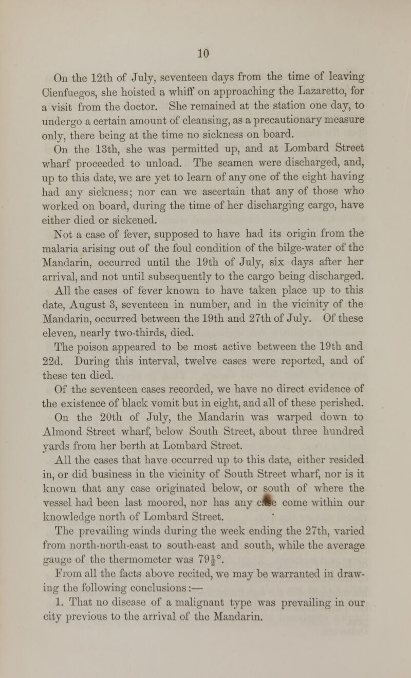 On the 12 th of July, seventeen days from the time of leaving Cienfuegos, she hoisted a whiff on approaching the Lazaretto, for a visit from the doctor. She remained at the station one day, to undergo a certain amount of cleansing, as a precautionary measure only, there being at the time no sickness on board. On the 13th, she was permitted up, and at Lombard Street wharf proceeded to unload. The seamen were discharged, and, up to this date, we are yet to learn of any one of the eight having had any sickness; nor can we ascertain that any of those who worked on board, during the time of her discharging cargo, have either died or sickened. Not a case of fever, supposed to have had its origin from the malaria arising out of the foul condition of the bilge-water of the Mandarin, occurred until the 19th of July, six days after her arrival, and not until subsequently to the cargo being discharged. All the cases of fever known to have taken place up to this date, August 3, seventeen in number, and in the vicinity of the Mandarin, occurred between the 19th and 27th of July. Of these eleven, nearly two-thirds, died. The poison appeared to be most active between the 19 th and 22d. During this interval, twelve cases were reported, and of these ten died. Of the seventeen cases recorded, we have no direct evidence of the existence of black vomit but in eight, and all of these perished. On the 20th of July, the Mandarin was warped down to Almond Street wharf, below South Street, about three hundred yards from her berth at Lombard Street. All the cases that have occurred up to this date, either resided in, or did business in the vicinity of South Street wharf, nor is it known that any case originated below, or south of where the vessel had been last moored, nor has any cime come within our knowledge north of Lombard Street. The prevailing winds during the week ending the 27th. varied from north-north-east to south-east and south, while the average gauge of the thermometer was 79|°. From all the facts above recited, we may be warranted in draw- ing the following conclusions:— 1. That no disease of a malignant type was prevailing in our city previous to the arrival of the Mandarin.