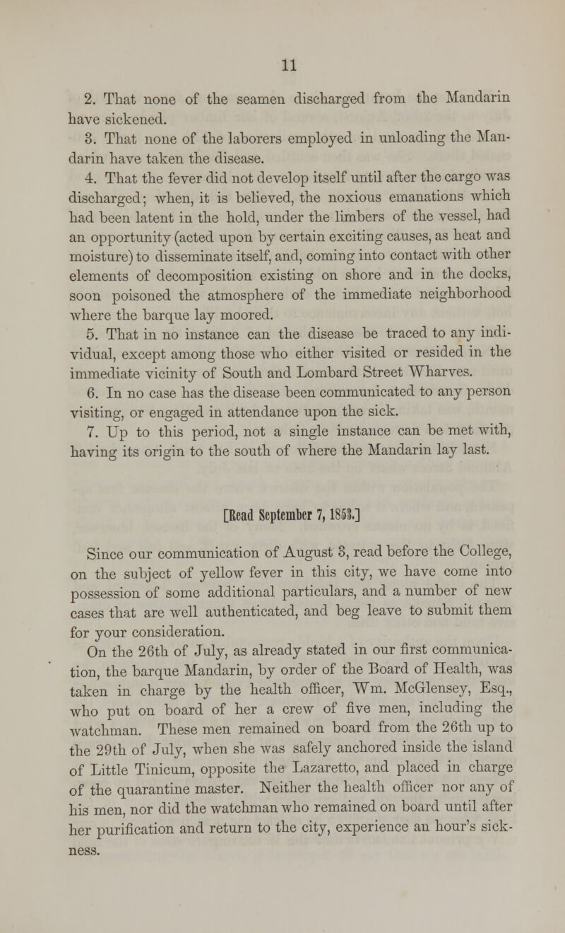 2. That none of the seamen discharged from the Mandarin have sickened. 3. That none of the laborers employed in unloading the Man- darin have taken the disease. 4. That the fever did not develop itself until after the cargo was discharged; when, it is believed, the noxious emanations which had been latent in the hold, under the limbers of the vessel, had an opportunity (acted upon by certain exciting causes, as heat and moisture) to disseminate itself, and, coming into contact with other elements of decomposition existing on shore and in the docks, soon poisoned the atmosphere of the immediate neighborhood where the barque lay moored. 5. That in no instance can the disease be traced to any indi- vidual, except among those who either visited or resided in the immediate vicinity of South and Lombard Street Wharves. 6. In no case has the disease been communicated to any person visiting, or engaged in attendance upon the sick. 7. Up to this period, not a single instance can be met with, having its origin to the south of where the Mandarin lay last. [Read September 7,1851] Since our communication of August 8, read before the College, on the subject of yellow fever in this city, we have come into possession of some additional particulars, and a number of new cases that are well authenticated, and beg leave to submit them for your consideration. On the 26th of July, as already stated in our first communica- tion, the barque Mandarin, by order of the Board of Health, was taken in charge by the health officer, ¥m. McGlensey, Esq., who put on board of her a crew of five men, including the watchman. These men remained on board from the 26th up to the 29th of July, when she was safely anchored inside the island of Little Tinicum, opposite the Lazaretto, and placed in charge of the quarantine master. Neither the health officer nor any of his men, nor did the watchman who remained on board until after her purification and return to the city, experience an hour's sick- ness.