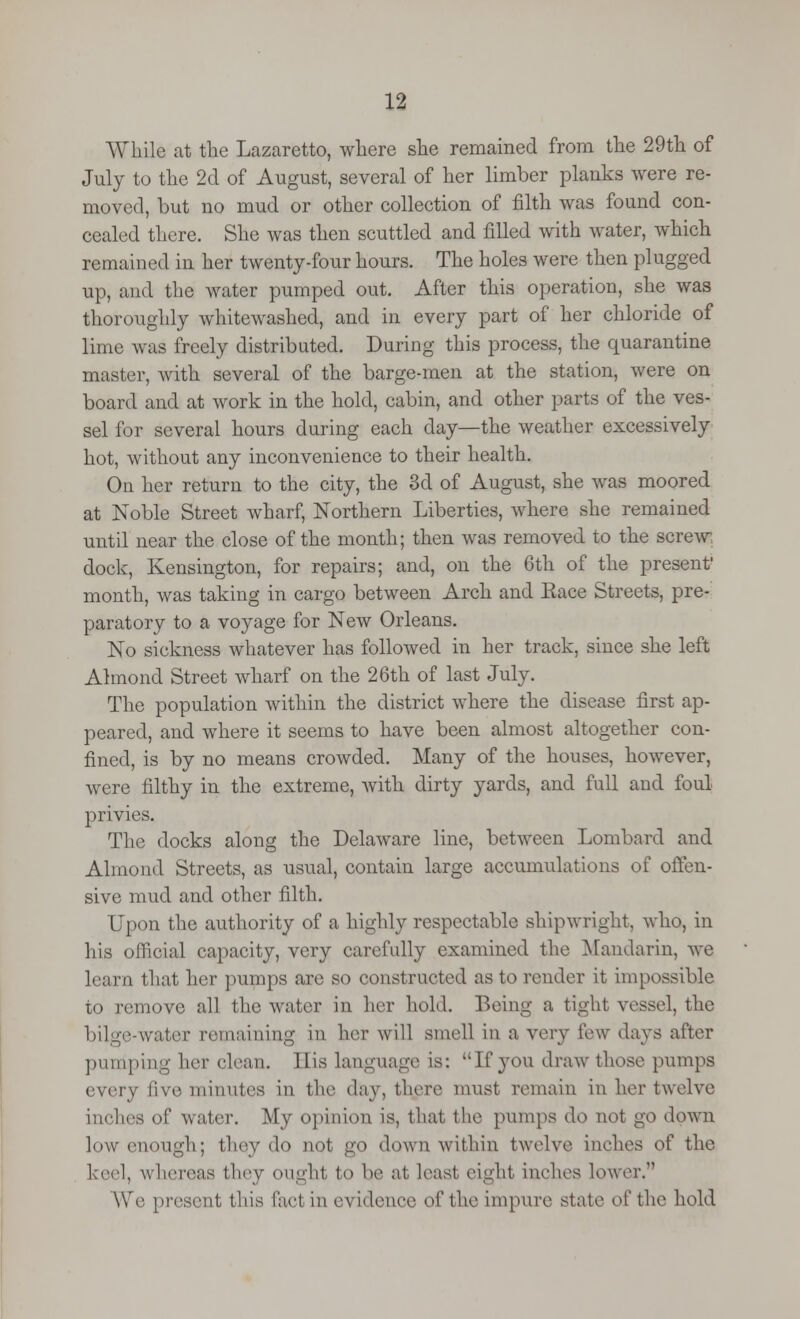 While at the Lazaretto, where she remained from the 29th of July to the 2d of August, several of her limber planks were re- moved, but no mud or other collection of filth was found con- cealed there. She was then scuttled and filled with water, which remained in her twenty-four hours. The holes were then plugged up, and the water pumped out. After this operation, she was thoroughly whitewashed, and in every part of her chloride of lime was freely distributed. During this process, the quarantine master, with several of the barge-men at the station, were on board and at work in the hold, cabin, and other parts of the ves- sel for several hours during each day—the weather excessively hot, without any inconvenience to their health. On her return to the city, the 3d of August, she was moored at Noble Street wharf, Northern Liberties, where she remained until near the close of the month; then was removed to the screw dock, Kensington, for repairs; and, on the 6th of the present' month, was taking in cargo between Arch and Race Streets, pre- paratory to a voyage for New Orleans. No sickness whatever has followed in her track, since she left Almond Street wharf on the 26th of last July. The population within the district where the disease first ap- peared, and where it seems to have been almost altogether con- fined, is by no means crowded. Many of the houses, however, were filthy in the extreme, with dirty yards, and full and foul privies. The docks along the Delaware line, between Lombard and Almond Streets, as usual, contain large accumulations of offen- sive mud and other filth. Upon the authority of a highly respectable shipwright, who, in his official capacity, very carefully examined the Mandarin, we learn that her pumps are so constructed as to render it impossible to remove all the water in her hold. Being a tight vessel, the bilge-water remaining in her will smell in a very few days after pumping her clean. His language is: If you draw those pumps every five minutes in the day, there must remain in her twelve inches of water. My opinion is, that the pumps do not go down low enough; they do not go down within twelve inches of the I eel, whereas they ought to be at leasl eight inches lower. We present this fact in evidence of the impure state of the hold