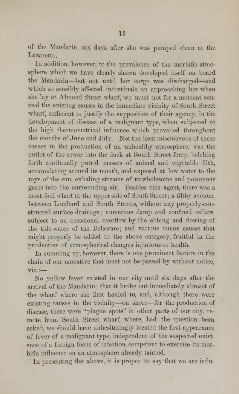 of the Mandarin, six days after she was pumped clean at the Lazaretto. In addition, however, to the prevalence of the morbific atmo- sphere which we have clearly shown developed itself on board the Mandarin—but not until her cargo was discharged—and which so sensibly affected individuals on approaching her when she lay at Almond Street wharf, we must not for a moment con- ceal the existing causes in the immediate vicinity of South Street wharf, sufficient to justify the supposition of their agency, in the development of disease of a malignant type, when subjected to the high thermometrical influence which prevailed throughout the months of June and July. Not the least mischievous of these causes in the production of an unhealthy atmosphere, was the outlet of the sewer into the dock at South Street ferry, belching forth continually putrid masses of animal and vegetable filth, accumulating around its mouth, and exposed at low water to the rays of the sun, exhaling streams of unwholesome and poisonous gases into the surrounding air. Besides this agent, there was a most foul wharf at the upper side of South Street; a filthy avenue, between Lombard and South Streets, without any properly-con- structed surface drainage; numerous damp and confined cellars subject to an occasional overflow by the ebbing and flowing of the tide-water of the Delaware; and various minor causes that might properly be added to the above category, fruitful in the production of atmospherical changes injurious to health. In summing up, however, there is one prominent feature in the chain of our narrative that must not be passed by without notice, viz.:— No yellow fever existed in our city until six days after the arrival of the Mandarin; that it broke out immediately abreast of the wharf where she first hauled to, and, although there were existing causes in the vicinity—on shore—for the production of disease, there were plague spots in other parts of our city, re- mote from South Street wharf, where, had the question been asked, we should have unhesitatingly located the first appearance of fever of a malignant type, independent of the suspected exist- ence of a foreign focus of infection, competent to exercise its mor- bific influence on an atmosphere already tainted. In presenting the above, it is proper to say that we are influ-