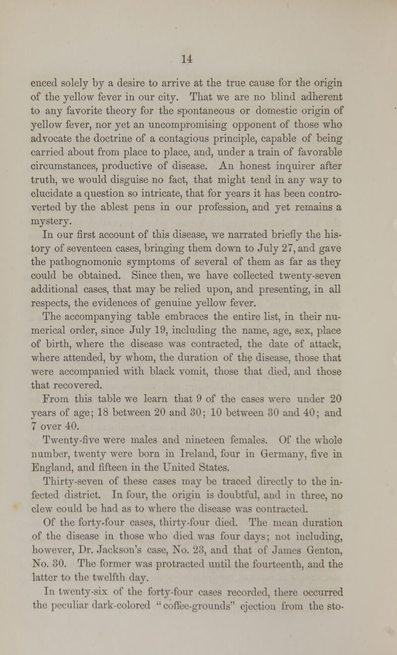 enced solely by a desire to arrive at the true cause for the origin of the yellow fever in our city. That we are no blind adherent to any favorite theory for the spontaneous or domestic origin of yellow fever, nor yet an uncompromising opponent of those who advocate the doctrine of a contagious principle, capable of being carried about from place to place, and, under a train of favorable circumstances, productive of disease. An honest inquirer after truth, we would disguise no fact, that might tend in any way to elucidate a question so intricate, that for years it has been contro- verted by the ablest pens in our profession, and yet remains a mystery. In our first account of this disease, we narrated briefly the his- tory of seventeen cases, bringing them down to July 27, and gave the pathognomonic symptoms of several of them as far as they could be obtained. Since then, we have collected twenty-seven additional cases, that may be relied upon, and presenting, in all respects, the evidences of genuine yellow fever. The accompanying table embraces the entire list, in their nu- merical order, since July 19, including the name, age, sex, place of birth, where the disease was contracted, the date of attack, where attended, by whom, the duration of the disease, those that were accompanied with black vomit, those that died, and those that recovered. From this table we learn that 9 of the cases were under 20 years of age; 18 between 20 and 30; 10 between 30 and 40; and 7 over 40. Twenty-five were males and nineteen females. Of the whole number, twenty were born in Ireland, four in Germany, five in England, and fifteen in the United States. Thirty-seven of these cases may be traced directly to the in- fected district. In four, tin1 origin is doubtful, and in three, no clew could be had as to where the disease was contracted. Of the forty-four oases, thirty-four died. The mean duration of the disease in those who died was lour days; not including, however, Dr. Jackson's ease, No. 23, and that of .lames Genton, No. 30. The former was protracted until the fourteenth, and the latter to the twelfth day. In twenty-six of the forty-four eases recorded, there occurred the peculiar dark-colored coffee-grounds ejection from the sto-