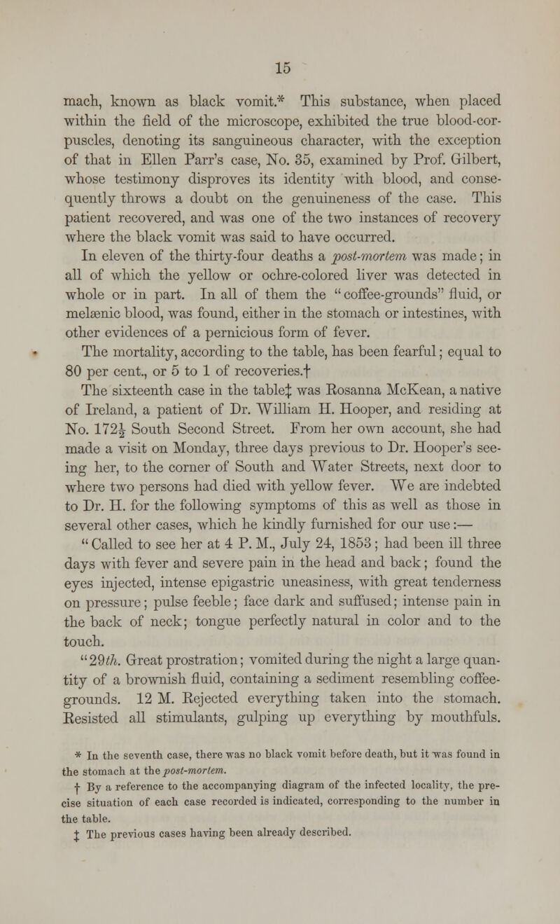 mach, known as black vomit * This substance, when placed within the field of the microscope, exhibited the true blood-cor- puscles, denoting its sanguineous character, with the exception of that in Ellen Parr's case, No. 35, examined by Prof. Gilbert, whose testimony disproves its identity with blood, and conse- quently throws a doubt on the genuineness of the case. This patient recovered, and was one of the two instances of recovery where the black vomit was said to have occurred. In eleven of the thirty-four deaths a post-mortem was made; in all of which the yellow or ochre-colored liver was detected in whole or in part. In all of them the  coffee-grounds fluid, or melasnic blood, was found, either in the stomach or intestines, with other evidences of a pernicious form of fever. The mortality, according to the table, has been fearful; equal to 80 per cent., or 5 to 1 of recoveries.! The sixteenth case in the tabled was Eosanna McKean, a native of Ireland, a patient of Dr. William H. Hooper, and residing at No. 172^ South Second Street. From her own account, she had made a visit on Monday, three days previous to Dr. Hooper's see- ing her, to the corner of South and Water Streets, next door to where two persons had died with yellow fever. We are indebted to Dr. H. for the following symptoms of this as well as those in several other cases, which he kindly furnished for our use:—  Called to see her at 4 P. M., July 24, 1853; had been ill three days with fever and severe pain in the head and back; found the eyes injected, intense epigastric uneasiness, with great tenderness on pressure; pulse feeble; face dark and suffused; intense pain in the back of neck; tongue perfectly natural in color and to the touch. 29th. Great prostration; vomited during the night a large quan- tity of a brownish fluid, containing a sediment resembling coffee- grounds. 12 M. Eejected everything taken into the stomach. Resisted all stimulants, gulping up everything by mouthfuls. * la the seventh case, there was no black vomit before death, but it was found in the stomach at the post-mortem. + By a reference to the accompanying diagram of the infected locality, the pre- cise situation of each case recorded is indicated, corresponding to the number in the table. J The previous cases having been already described.