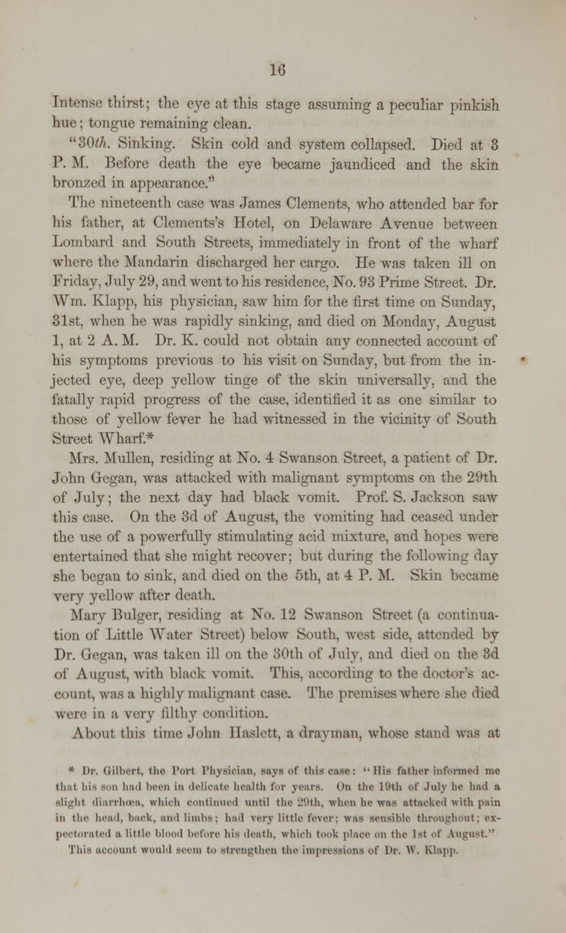 Intense thirst; the eye at this stage assuming a peculiar pinkish hue; tongue remaining clean. 30///. Sinking. Skin cold and system collapsed. Died at 3 I*. M. Before death the eye became jaundiced and the skin bronzed in appearance. The nineteenth case was James Clements, who attended bar for his father, at Clements's I Intel, on Delaware Avenue between Lombard and South Streets, immediately in front of the wharf where the Mandarin discharged her cargo. He was taken ill on Friday, .Inly 29, and went to his residence, No. 93 Prime Street. Dr. Wm. Klapp, his physician, saw him for the first time on Sunday, 31st, when he was rapidly sinking, and died on Monday, August 1, at 2 A. M. Dr. K. could not obtain any connected account of his symptoms previous to his visit on Sunday, but from the in- jected eye, deep yellow tinge of the skin universally, and the fatally rapid progress of the case, identified it as one similar to those of yellow fever he had witnessed in the vicinity of South Street Wharf* Mrs. Mullen, residing at No. 4 Swanson Street, a patient of Dr. John Gegan, was attacked with malignant symptoms on the 29th of July; the next day had black vomit. Prof. S. Jackson saw this case. On the 3d of August, the vomiting had ceased under the use of a powerfully stimulating acid mixture, and hopes were entertained that she might recover; but during the following day she began to sink, and died on the 5th, at 4 P. M. Skin became very yellow after death. Mary Bulger, residing at No. 12 Swanson Street (a continua- tion of Little Water Street) below South, west side, attended by Dr. Gegan, was taken ill on the 30th of July, and died on the 3d of August, with black vomit. This, according to the doctor's ac- count, was a highly malignant case. The premises where she died were in a rary filthy condition. About this time John Baslett, I drayman, whose stand was at * Dr. Gilbert, the Port Physician, says ul' tliis cast-: His father informed BM thai bis son ]i:nl been in delicate health for years. On the 19th of July he had a slight diarrhoea, which continued until the 29th, when he was attacked with pain in the head, bach, Mini limbs; had very little fever: was sensible throughout; ex- pectorated a little blood before his death, which took place on the 1st of August. This account would seem to strengthen the impressions i.A' Or. W. EQapp,