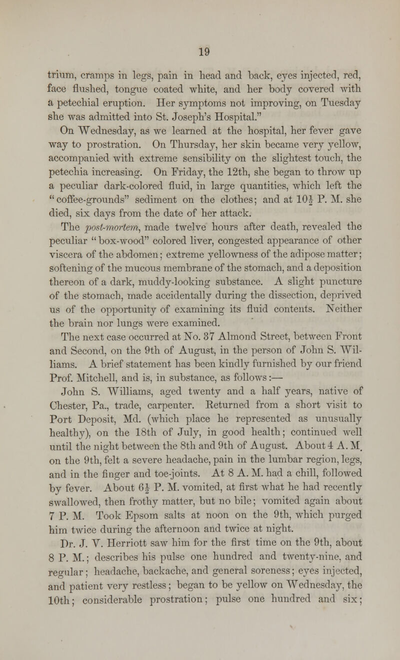 trium, cramps in legs, pain in head and back, eyes injected, red, face flushed, tongue coated white, and her body covered with a petechial eruption. Her symptoms not improving, on Tuesday she was admitted into St. Joseph's Hospital. On Wednesday, as we learned at the hospital, her fever gave way to prostration. On Thursday, her skin became very yellow, accompanied with extreme sensibility on the slightest touch, the petechia increasing. On Friday, the 12th, she began to throw up a peculiar dark-colored fluid, in large quantities, which left the coffee-grounds sediment on the clothes; and at 10| P. M. she died, six days from the date of her attack. The post-mortem, made twelve hours after death, revealed the peculiar  box-wood colored liver, congested appearance of other viscera of the abdomen; extreme yellowness of the adipose matter; softening of the mucous membrane of the stomach, and a deposition thereon of a dark, muddy-looking substance. A slight puncture of the stomach, made accidentally during the dissection, deprived us of the opportunity of examining its fluid contents. Neither the brain nor lungs were examined. The next case occurred at No. 37 Almond Street, between Front and Second, on the 9th of August, in the person of John S. Wil- liams. A brief statement has been kindly furnished by our friend Prof. Mitchell, and is, in substance, as follows:— John S. Williams, aged twenty and a half years, native of Chester, Pa., trade, carpenter. Keturned from a short visit to Port Deposit, Md. (which place he represented as unusually healthy), on the 18th of July, in good health; continued well until the night between the 8th and 9th of August. About 4 A. M, on the 9th, felt a severe headache, pain in the lumbar region, legs, and in the finger and toe-joints. At 8 A. M. had a chill, followed by fever. About 6 J P. M. vomited, at first what he had recently swallowed, then frothy matter, but no bile; vomited again about 7 P. M. Took Epsom salts at noon on the 9th, which purged him twice during the afternoon and twice at night. Dr. J. V. Herriott saw him for the first time on the 9th, about 8 P. M.; describes his pulse one hundred and twenty-nine, and regular; headache, backache, and general soreness; eyes injected, and patient very restless; began to be yellow on Wednesday, the 10th; considerable prostration; pulse one hundred and six;