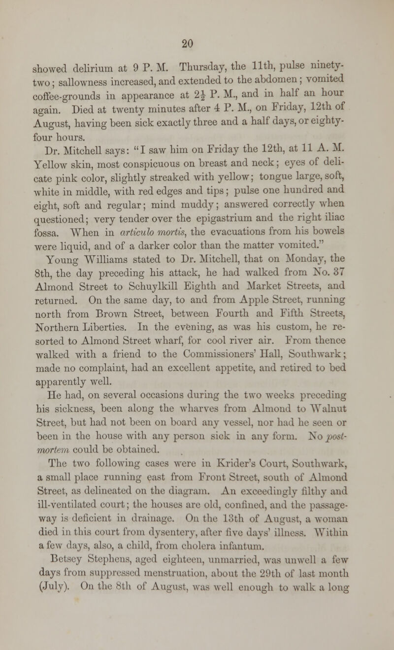 showed delirium at 9 P. M. Thursday, the 11th, pulse ninety- two ; sallowness increased, and extended to the abdomen; vomited coffee-grounds in appearance at 2\ P. M., and in half an hour again. Died at twenty minutes after 4 P. M., on Friday, 12th of August, having been sick exactly three and a half days, or eighty- four hours. Dr. Mitchell says: I saw him on Friday the 12th, at 11 A. M. Yellow skin, most conspicuous on breast and neck; eyes of deli- cate pink color, slightly streaked with yellow; tongue large, soft, white in middle, with red edges and tips; pulse one hundred and eight, soft and regular; mind muddy; answered correctly when questioned; very tender over the epigastrium and the right iliac fossa. When in articub mortis, the evacuations from his bowels were liquid, and of a darker color than the matter vomited. Young Williams stated to Dr. Mitchell, that on Monday, the 8th, the day preceding his attack, he had walked from No. 37 Almond Street to Schuylkill Eighth and Market Streets, and returned. On the same day, to and from Apple Street, running north from Brown Street, between Fourth and Fifth Streets, Northern Liberties. In the evening, as was his custom, he re- sorted to Almond Street wharf, for cool river air. From thence walked with a friend to the Commissioners' Hall, Southwark; made no complaint, had an excellent appetite, and retired to bed apparently well. He had, on several occasions during the two weeks preceding his sickness, been along the wharves from Almond to Walnut Street, but had not been on board any vessel, nor had he seen or been in the house with any person sick in any form. No post- mortem could be obtained. The two following cases were in Krider's Court, Southwark, a small place running east from Front Street, south of Almond Street, as delineated on the diagram. An exceedingly filthy and ill-ventilated court; the houses are old, confined, and the passage- way is deficient in drainage. On the loth of August, a woman died in this court from dysentery, after live days' illness. Within a few days, also, a child, from cholera infantum. Betsey Stephens, aged eighteen, unmarried, was unwell a few days from suppressed menstruation, about the 29th ol^ last month (July). Od the 8th of August, was well enough to walk a long