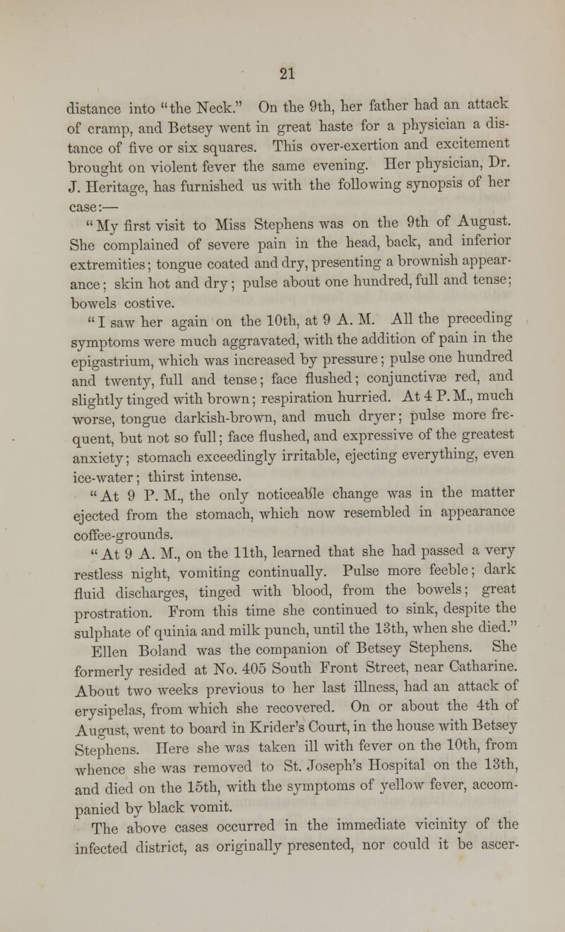 distance into the Neck. On the 9th, her father had an attack of cramp, and Betsey went in great haste for a physician a dis- tance of five or six squares. This over-exertion and excitement brought on violent fever the same evening. Her physician, Dr. J. Heritage, has furnished us with the following synopsis of her case:—  My first visit to Miss Stephens was on the 9th of August. She complained of severe pain in the head, back, and inferior extremities; tongue coated and dry, presenting a brownish appear- ance ; skin hot and dry; pulse about one hundred, full and tense; bowels costive.  I saw her again on the 10th, at 9 A. M. All the preceding symptoms were much aggravated, with the addition of pain in the epigastrium, which was increased by pressure; pulse one hundred and twenty, full and tense; face flushed; conjunctivae red, and slightly tinged with brown; respiration hurried. At 4 P. M., much worse, tongue darkish-brown, and much dryer; pulse more fre- quent, but not so full; face flushed, and expressive of the greatest anxiety; stomach exceedingly irritable, ejecting everything, even ice-water; thirst intense.  At 9 P. M., the only noticeable change was in the matter ejected from the stomach, which now resembled in appearance coffee-grounds. At 9 A. M., on the 11th, learned that she had passed a very restless night, vomiting continually. Pulse more feeble; dark fluid discharges, tinged with blood, from the bowels; great prostration. From this time she continued to sink, despite the sulphate of quinia and milk punch, until the 13th, when she died. Ellen Boland was the companion of Betsey Stephens. She formerly resided at No. 405 South Front Street, near Catharine. About two weeks previous to her last illness, had an attack of erysipelas, from which she recovered. On or about the 4th of August, went to board in Krider's Court, in the house with Betsey Stephens. Here she was taken ill with fever on the 10th, from whence she was removed to St. Joseph's Hospital on the 13th, and died on the 15th, with the symptoms of yellow fever, accom- panied by black vomit. The above cases occurred in the immediate vicinity of the infected district, as originally presented, nor could it be ascer-