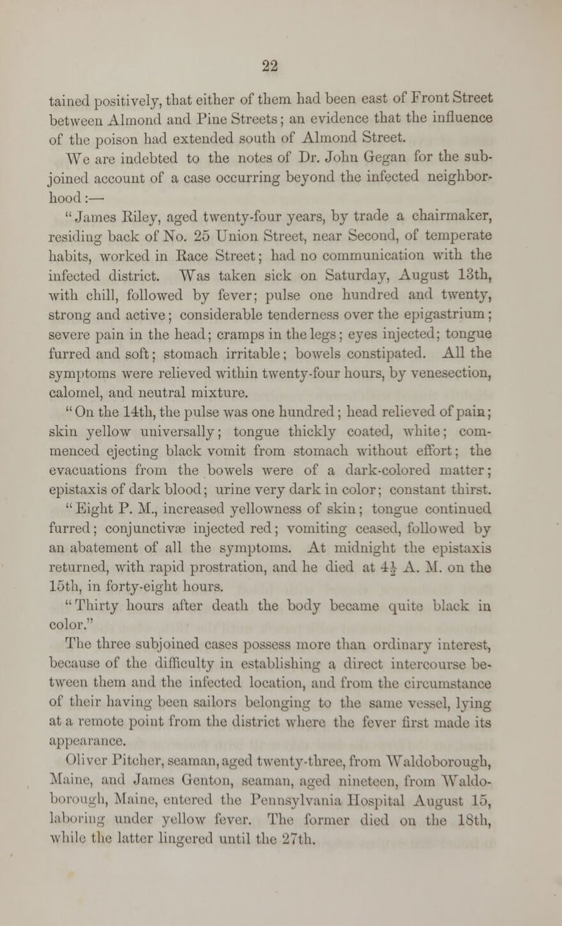 tained positively, that either of them had been east of Front Street between Almond and Pine Streets; an evidence that the influence of the poison had extended south of Almond Street. We are indebted to the notes of Dr. John Gegan for the sub- joined account of a case occurring beyond the infected neighbor- hood :—  James Riley, aged twenty-four years, by trade a chairmaker, residing back of No. 25 Union Street, near Second, of temperate habits, worked in Race Street; had no communication with the infected district. Was taken sick on Saturday, August 13th, with chill, followed by fever; pulse one hundred and twenty, strong and active; considerable tenderness over the epigastrium ; severe pain in the head; cramps in the legs; eyes injected; tongue furred and soft; stomach irritable ; bowels constipated. All the symptoms were relieved within twenty-four hours, by venesection, calomel, aud neutral mixture.  On the 14th, the pulse was one hundred; head relieved of pain; skin yellow universally; tongue thickly coated, white; com- menced ejecting black vomit from stomach without effort; the evacuations from the bowels were of a dark-colored matter; epistaxis of dark blood; urine very dark in color; constant thirst.  Eight P. M., increased yellowness of skin; tongue continued furred; conjunctivas injected red; vomiting ceased, followed by an abatement of all the symptoms. At midnight the epistaxis returned, with rapid prostration, and he died at ±h A. M. on the 15th, in forty-eight hours. Thirty hours after death the body became quite black in color. The three subjoined cases possess more than ordinary interest, because of the difficulty in establishing a direct intercourse be- tween them and the infected location, and from the circumstance of their having been sailors belonging to the same vessel, lying at a remote point from the district where the lever first made its appearance. Oliver Pitcher, seaman,aged twenty-three, from Waldoborough, Maine, and James Genton, seaman, aged nineteen, from Waldo- borough, Maine, entered (he Pennsylvania Hospital August 15, laboring under yellow lever. The former died on the 16th, while the latter lingered until the 27th,