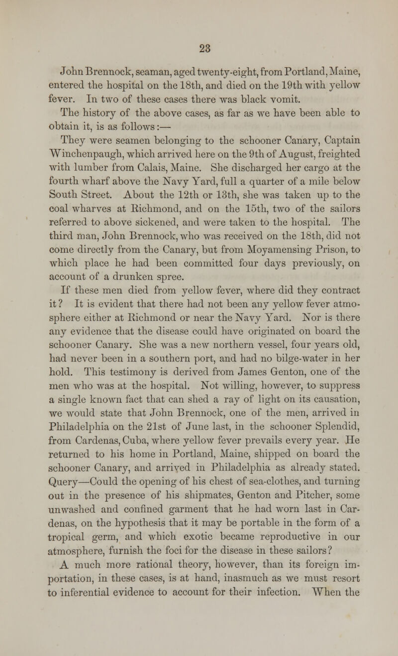 John Brennock, seaman, aged twenty-eight, from Portland, Maine, entered the hospital on the 18th, and died on the 19th with yellow fever. In two of these cases there was black vomit. The history of the above cases, as far as we have been able to obtain it, is as follows:— They were seamen belonging to the schooner Canary, Captain Winchenpaugh, which arrived here on the 9th of August, freighted with lumber from Calais, Maine. She discharged her cargo at the fourth wharf above the Navy Yard, full a quarter of a mile below South Street. About the 12th or 13th, she was taken up to the coal wharves at Richmond, and on the 15th, two of the sailors referred to above sickened, and were taken to the hospital. The third man, John Brennock, who was received on the 18th, did not come directly from the Canary, but from Moyamensing Prison, to which place he had been committed four days previously, on account of a drunken spree. If these men died from yellow fever, where did they contract it ? It is evident that there had not been any yellow fever atmo- sphere either at Richmond or near the Navy Yard. Nor is there any evidence that the disease could have originated on board the schooner Canary. She was a new northern vessel, four years old, had never been in a southern port, and had no bilge-water in her hold. This testimony is derived from James Genton, one of the men who was at the hospital. Not willing, however, to suppress a single known fact that can shed a ray of light on its causation, we would state that John Brennock, one of the men, arrived in Philadelphia on the 21st of June last, in the schooner Splendid, from Cardenas, Cuba, where yellow fever prevails every year. He returned to his home in Portland, Maine, shipped on board the schooner Canary, and arrived in Philadelphia as already stated. Query—Could the opening of his chest of sea-clothes, and turning out in the presence of his shipmates, Genton and Pitcher, some unwashed and confined garment that he had worn last in Car- denas, on the hypothesis that it may be portable in the form of a tropical germ, and which exotic became reproductive in our atmosphere, furnish the foci for the disease in these sailors ? A much more rational theory, however, than its foreign im- portation, in these cases, is at hand, inasmuch as we must resort to inferential evidence to account for their infection. When the