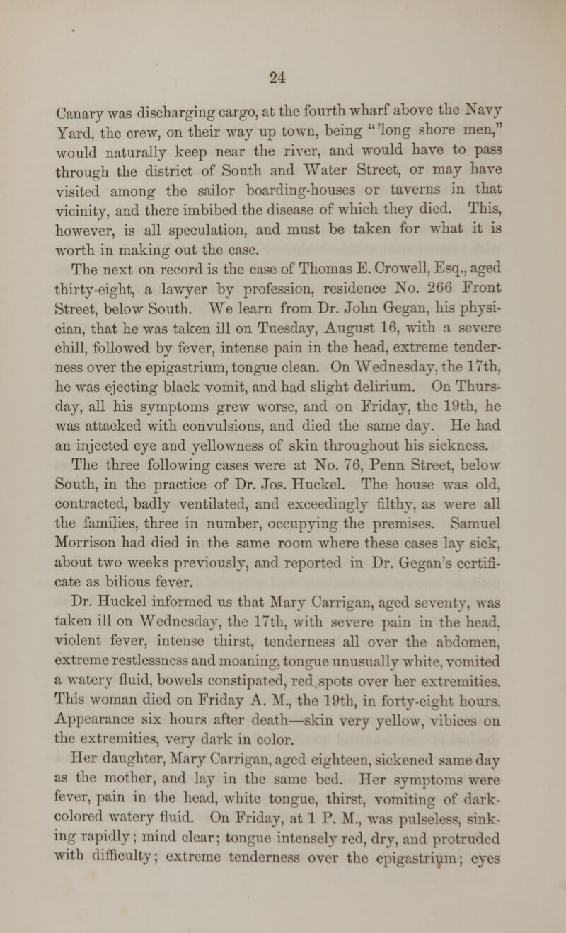 Canary was discharging cargo, at the fourth wharf above the Navy Yard, the crew, on their way up town, being  'long shore men, would naturally keep near the river, and would have to pass through the district of South and Water Street, or may have visited among the sailor boarding-houses or taverns in that vicinity, and there imbibed the disease of which they died. This, however, is all speculation, and must be taken for what it is worth in making out the case. The next on record is the case of Thomas E. Crowell, Esq., aged thirty-eight, a lawyer by profession, residence No. 266 Front Street, below South. We learn from Dr. John Gegan, his physi- cian, that he was taken ill on Tuesday, August 16, with a severe chill, followed by fever, intense pain in the head, extreme tender- ness over the epigastrium, tongue clean. On Wednesday, the 17th, he was ejecting black vomit, and had slight delirium. On Thurs- day, all his symptoms grew worse, and on Friday, the 19th, he was attacked with convulsions, and died the same day. He had an injected eye and yellowness of skin throughout his sickness. The three following cases were at No. 76, Penn Street, below South, in the practice of Dr. Jos. Huckel. The house was old, contracted, badly ventilated, and exceedingly filthy, as were all the families, three in number, occupying the premises. Samuel Morrison had died in the same room where these cases lay sick, about two weeks previously, and reported in Dr. Gegan's certifi- cate as bilious fever. Dr. Huckel informed us that Mary Carrigan, aged seventy, was taken ill on Wednesday, the 17th, with severe pain in the head, violent fever, intense thirst, tenderness all over the abdomen, extreme restlessness and moaning, tongue unusually white, vomited a watery fluid, bowels constipated, red spots over her extremities. This woman died on Friday A. M., the 19th, in forty-eight hours. Appearance six hours after death—skin very yellow, vibiees on the extremities, very dark in color. I ter daughter, Mary Carrigan, aged eighteen, sickened same day as the mother, and laj in tli<> game bed. Her symptoms were fever, pain in the head, white tongue, thirst, vomiting of dark- colored watery fluid. On Friday, at 1 P. M., was pulseless, sink- ing rapidly; mind clear; tongue intensely red, dry, and protruded with difficulty; extreme tenderness over the epigastrium; eyes