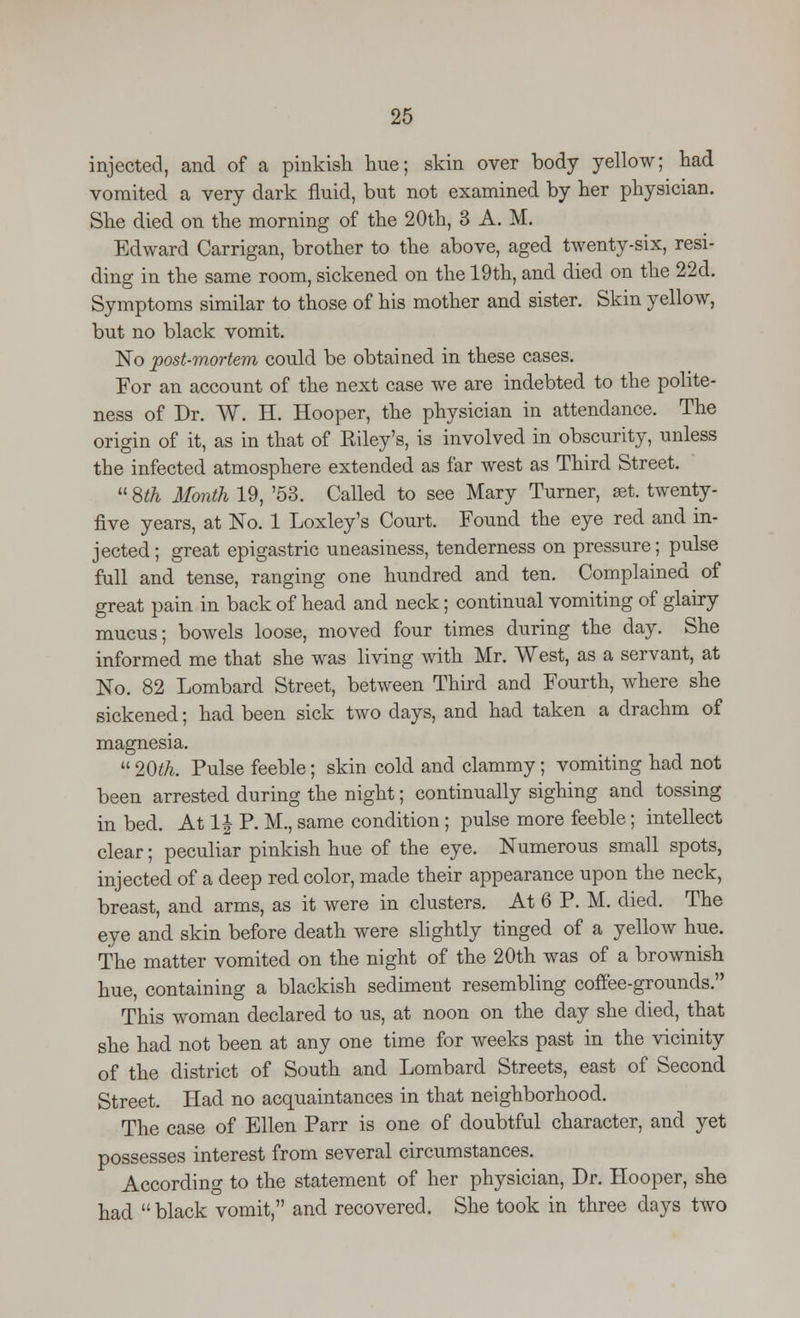 injected, and of a pinkish hue; skin over body yellow; had vomited a very dark fluid, but not examined by her physician. She died on the morning of the 20th, 3 A. M. Edward Carrigan, brother to the above, aged twenty-six, resi- ding in the same room, sickened on the 19th, and died on the 22d. Symptoms similar to those of his mother and sister. Skin yellow, but no black vomit. No post-mortem could be obtained in these cases. For an account of the next case we are indebted to the polite- ness of Dr. W. H. Hooper, the physician in attendance. The origin of it, as in that of Kiley's, is involved in obscurity, unless the infected atmosphere extended as far west as Third Street.  8th Month 19, '53. Called to see Mary Turner, set. twenty- five years, at No. 1 Loxley's Court. Found the eye red and in- jected; great epigastric uneasiness, tenderness on pressure; pulse full and tense, ranging one hundred and ten. Complained of great pain in back of head and neck; continual vomiting of glairy mucus; bowels loose, moved four times during the day. She informed me that she was living with Mr. West, as a servant, at No. 82 Lombard Street, between Third and Fourth, where she sickened; had been sick two days, and had taken a drachm of magnesia.  20th. Pulse feeble; skin cold and clammy; vomiting had not been arrested during the night; continually sighing and tossing in bed. At 1J P. M., same condition; pulse more feeble; intellect clear; peculiar pinkish hue of the eye. Numerous small spots, injected of a deep red color, made their appearance upon the neck, breast, and arms, as it were in clusters. At 6 P. M. died. The eye and skin before death were slightly tinged of a yellow hue. The matter vomited on the night of the 20th was of a brownish hue, containing a blackish sediment resembling coffee-grounds. This woman declared to us, at noon on the day she died, that she had not been at any one time for weeks past in the vicinity of the district of South and Lombard Streets, east of Second Street. Had no acquaintances in that neighborhood. The case of Ellen Parr is one of doubtful character, and yet possesses interest from several circumstances. According to the statement of her physician, Dr. Hooper, she had  black vomit, and recovered. She took in three days two