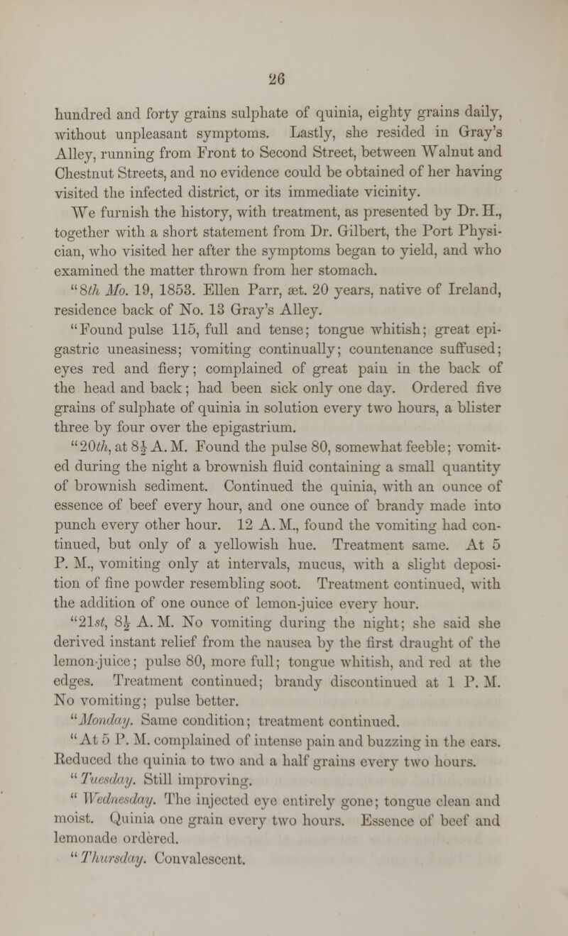 hundred and forty grains sulphate of quinia, eighty grains daily, without unpleasant symptoms. Lastly, she resided in Gray's Alley, running from Front to Second Street, between Walnut and Chestnut Streets, and no evidence could be obtained of her having visited the infected district, or its immediate vicinity. We furnish the history, with treatment, as presented by Dr. H., together with a short statement from Dr. Gilbert, the Port Physi- cian, who visited her after the symptoms began to yield, and who examined the matter thrown from her stomach. Sth Mo. 19, 1853. Ellen Parr, set. 20 years, native of Ireland, residence back of No. 13 Gray's Alley. Found pulse 115, full and tense; tongue whitish; great epi- gastric uneasiness; vomiting continually; countenance suffused; eyes red and fiery; complained of great pain in the back of the head and back; had been sick only one day. Ordered five grains of sulphate of quinia in solution every two hours, a blister three by four over the epigastrium. 20th, at 8^-A.M. Found the pulse 80, somewhat feeble; vomit- ed during the night a brownish fluid containing a small quantity of brownish sediment. Continued the quinia, with an ounce of essence of beef every hour, and one ounce of brandy made into punch every other hour. 12 A.M., found the vomiting had con- tinued, but only of a yellowish hue. Treatment same. At 5 P. M., vomiting only at intervals, mucus, with a slight deposi- tion of fine powder resembling soot. Treatment continued, with the addition of one ounce of lemon-juice every hour. 21st, 8^ A.M. No vomiting during the night; she said she derived instant relief from the nausea by the first draught of the lemon-juice; pulse 80, more full; tongue whitish, and rod at the edges. Treatment continued; brandy discontinued at 1 P. M. No vomiting; pulse better. Monday. Same condition; treatment continued. At 5 P. M. complained of intense pain and buzzing in the ears. Reduced the quinia to two and a half grains every two hours. Tuesday. Still improving.  Wednesday. The injected eye entirely gone; tongue clean and moist. Quinia one grain every two hours. Essence of beef and lemonade ordered.  Thursday, Convalescent.