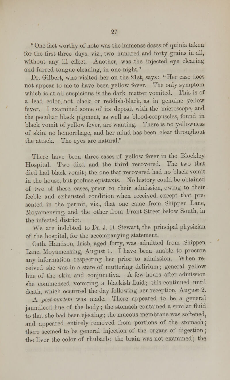  One fact worthy of note was the immense doses of quinia taken for the first three days, viz., two hundred and forty grains in all, without any ill effect. Another, was the injected eye clearing and furred tongue cleaning, in one night. Dr. Gilbert, who visited her on the 21st, says: Her case does not appear to me to have been yellow fever. The only symptom which is at all suspicious is the dark matter vomited. This is of a lead color, not black or reddish-black, as in genuine yellow fever. I examined some of its deposit with the microscope, and the peculiar black pigment, as well as blood-corpuscles, found in black vomit of yellow fever, are wanting. There is no yellowness of skin, no hemorrhage, and her mind has been clear throughout the attack. The eyes are natural. There have been three cases of yellow fever in the Blockley Hospital. Two died and the third recovered. The two that died had black vomit; the one that recovered had no black vomit in the house, but profuse epistaxis. No history could be obtained of two of these cases, prior to their admission, owing to their feeble and exhausted condition when received, except that pre^ sented in the permit, viz., that one came from Shippen Lane, Moyamensing, and the other from Front Street below South, in the infected district. We are indebted to Dr. J. D. Stewart, the principal physician of the hospital, for the accompanying statement. Cath. Handson, Irish, aged forty, was admitted from Shippen Lane, Moyamensing, August 1. I have been unable to procure any information respecting her prior to admission. When re- ceived she was in a state of muttering delirium; general yellow hue of the skin and conjunctiva. A few hours after admission she commenced vomiting a blackish fluid; this continued until death, which occurred the day following her reception, August 2. A post-mortem was made. There appeared to be a general jaundiced hue of the body; the stomach contained a similar fluid to that she had been ejecting; the mucous membrane was softened, and appeared entirely removed from portions of the stomach; there seemed to be general injection of the organs of digestion; the liver the color of rhubarb; the brain was not examined; the