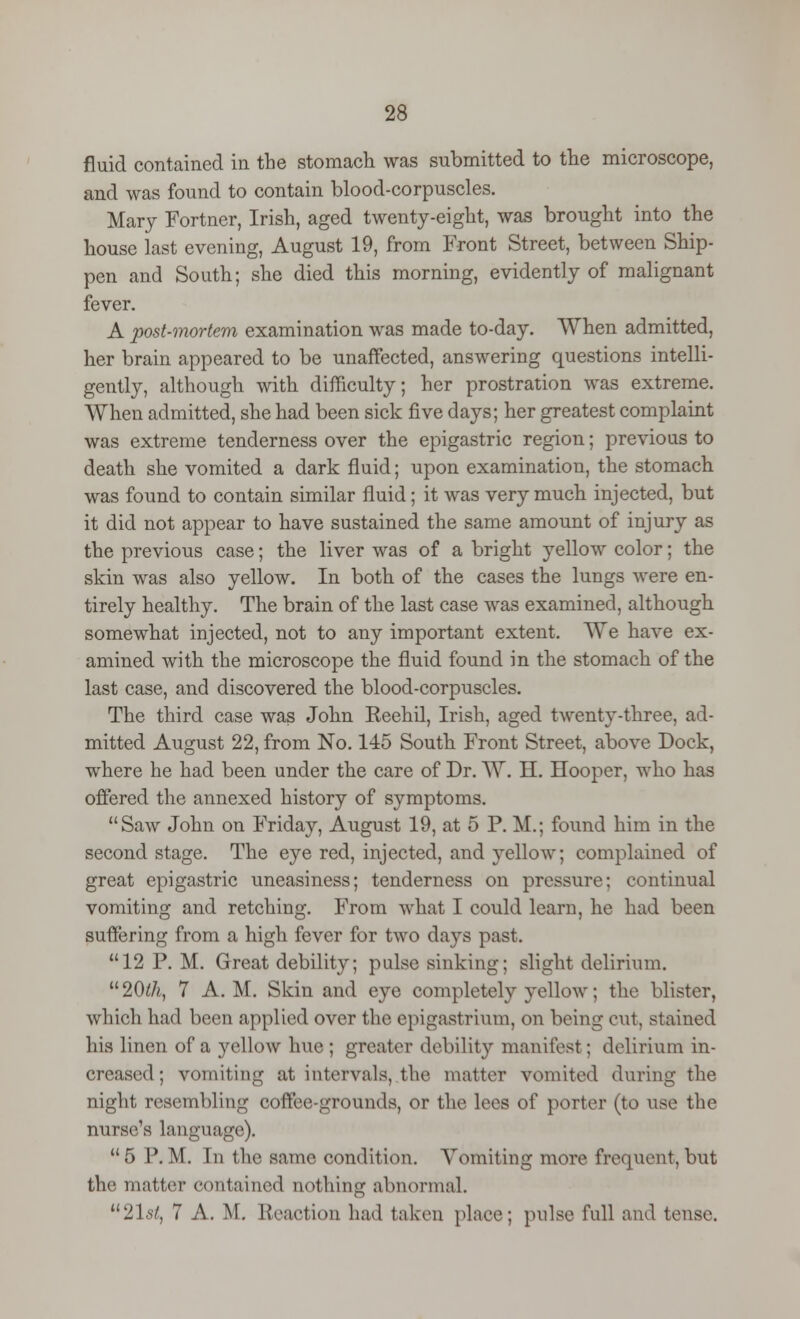 fluid contained in the stomach was submitted to the microscope, and was found to contain blood-corpuscles. Mary Fortner, Irish, aged twenty-eight, was brought into the house last evening, August 19, from Front Street, between Ship- pen and South; she died this morning, evidently of malignant fever. A post-mortem examination was made to-day. When admitted, her brain appeared to be unaffected, answering questions intelli- gently, although with difficulty; her prostration was extreme. When admitted, she had been sick five days; her greatest complaint was extreme tenderness over the epigastric region; previous to death she vomited a dark fluid; upon examination, the stomach was found to contain similar fluid; it was very much injected, but it did not appear to have sustained the same amount of injury as the previous case; the liver was of a bright yellow color; the skin was also yellow. In both of the cases the lungs were en- tirely healthy. The brain of the last case was examined, although somewhat injected, not to any important extent. We have ex- amined with the microscope the fluid found in the stomach of the last case, and discovered the blood-corpuscles. The third case was John Reehil, Irish, aged twenty-three, ad- mitted August 22, from No. 145 South Front Street, above Dock, where he had been under the care of Dr. W. H. Hooper, who has offered the annexed history of symptoms. Saw John on Friday, August 19, at 5 P. M.; found him in the second stage. The eye red, injected, and yellow; complained of great epigastric uneasiness; tenderness on pressure; continual vomiting and retching. From what I could learn, he had been suffering from a high fever for two days past. 12 P. M. Great debility; pulse sinking; slight delirium. 1120th, 7 A.M. Skin and eye completely yellow; the blister, which had been applied over the epigastrium, on being cut, stained his linen of a yellow hue ; greater debility manifest; delirium in- creased; vomiting at intervals, the matter vomited during the night resembling coffee-grounds, or the lees of porter (to use the nurse's language).  5 P. M. In the same condition. Vomiting more frequent, but the matter contained nothing abnormal. 2lst, 7 A. M. Reaction had taken place; pulse full and tense.