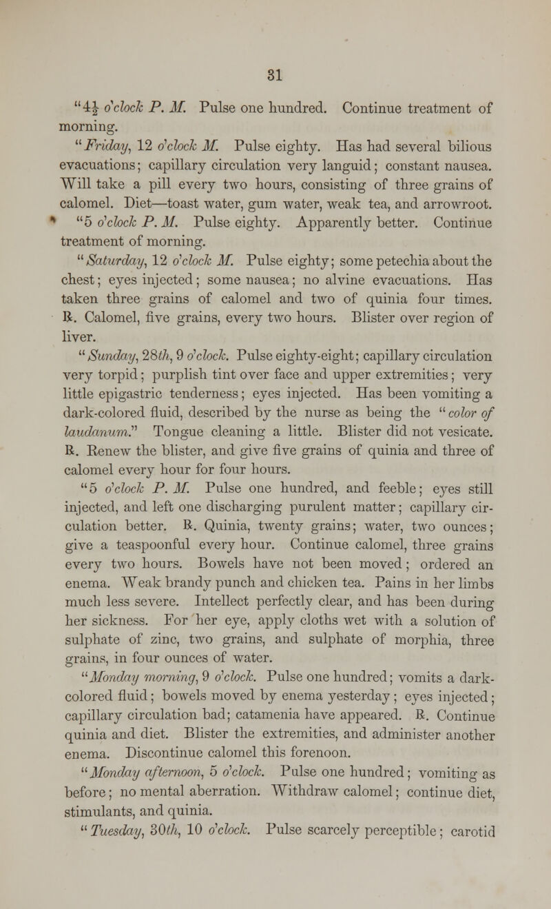 4J oclock P. M. Pulse one hundred. Continue treatment of morning. Friday, 12 o'clock M. Pulse eighty. Has had several bilious evacuations; capillary circulation very languid; constant nausea. Will take a pill every two hours, consisting of three grains of calomel. Diet—toast water, gum water, weak tea, and arrowroot. % 5 o'clock P. M. Pulse eighty. Apparently better. Continue treatment of morning. Saturday, 12 o'clock M. Pulse eighty; some petechia about the chest; eyes injected ; some nausea; no alvine evacuations. Has taken three grains of calomel and two of quinia four times. R. Calomel, five grains, every two hours. Blister over region of liver. Sunday, 28th, 9 o'clock. Pulse eighty-eight; capillary circulation very torpid; purplish tint over face and upper extremities; very little epigastric tenderness; eyes injected. Has been vomiting a dark-colored fluid, described by the nurse as being the  color of laudanum''' Tongue cleaning a little. Blister did not vesicate. R. Renew the blister, and give five grains of quinia and three of calomel every hour for four hours. 5 o'clock P.M. Pulse one hundred, and feeble; eyes still injected, and left one discharging purulent matter; capillary cir- culation better. R. Quinia, twenty grains; water, two ounces; give a teaspoonful every hour. Continue calomel, three grains every two hours. Bowels have not been moved; ordered an enema. Weak brandy punch and chicken tea. Pains in her limbs much less severe. Intellect perfectly clear, and has been during her sickness. For her eye, apply cloths wet with a solution of sulphate of zinc, two grains, and sulphate of morphia, three grains, in four ounces of water. Monday morning, 9 o'clock. Pulse one hundred; vomits a dark- colored fluid; bowels moved by enema yesterday ; eyes injected; capillary circulation bad; catamenia have appeared. R. Continue quinia and diet. Blister the extremities, and administer another enema. Discontinue calomel this forenoon. Monday afternoon, 5 o'clock. Pulse one hundred; vomiting as before; no mental aberration. Withdraw calomel; continue diet, stimulants, and quinia.  Tuesday, 30th, 10 o'clock. Pulse scarcely perceptible; carotid