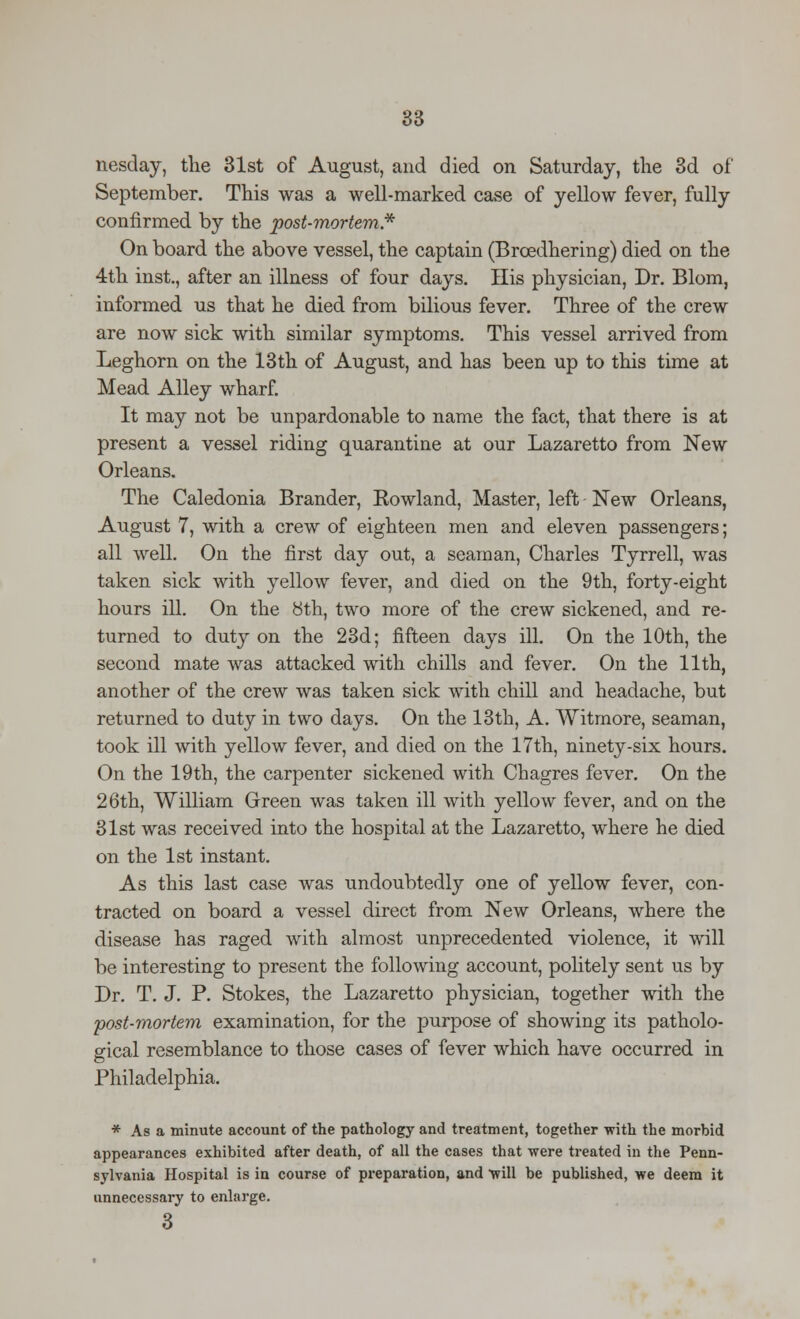 nesday, the 31st of August, and died on Saturday, the 3d of September. This was a well-marked case of yellow fever, fully confirmed by the post-mortem,* On board the above vessel, the captain (Brcedhering) died on the 4th inst., after an illness of four days. His physician, Dr. Blom, informed us that he died from bilious fever. Three of the crew are now sick with similar symptoms. This vessel arrived from Leghorn on the 13th of August, and has been up to this time at Mead Alley wharf. It may not be unpardonable to name the fact, that there is at present a vessel riding quarantine at our Lazaretto from New Orleans. The Caledonia Brander, Eowland, Master, left New Orleans, August 7, with a crew of eighteen men and eleven passengers; all well. On the first day out, a seaman, Charles Tyrrell, was taken sick with yellow fever, and died on the 9th, forty-eight hours ill. On the bth, two more of the crew sickened, and re- turned to duty on the 23d; fifteen days ill. On the 10th, the second mate was attacked with chills and fever. On the 11th, another of the crew was taken sick with chill and headache, but returned to duty in two days. On the 13th, A. Witmore, seaman, took ill with yellow fever, and died on the 17th, ninety-six hours. On the 19th, the carpenter sickened with Chagres fever. On the 26th, William Green was taken ill with yellow fever, and on the 31st was received into the hospital at the Lazaretto, where he died on the 1st instant. As this last case was undoubtedly one of yellow fever, con- tracted on board a vessel direct from New Orleans, where the disease has raged with almost unprecedented violence, it will be interesting to present the following account, politely sent us by Dr. T. J. P. Stokes, the Lazaretto physician, together with the post-mortem examination, for the purpose of showing its patholo- gical resemblance to those cases of fever which have occurred in Philadelphia. * As a minute account of the pathology and treatment, together with the morbid appearances exhibited after death, of all the cases that were treated in the Penn- sylvania Hospital is in course of preparation, and 'will be published, we deem it unnecessary to enlarge. 3